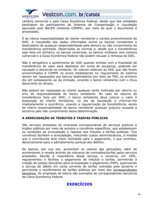 carteira comercial e pela Caixa Econômica Federal, desde que tais entidades 
participem do participantes do Sistema de Compensação e Liquidação 
aprovado pelo BACEN (Sistema COMPE), por meio do qual o documento é 
processado. 
É de inteira responsabilidade do cliente remetente o correto preenchimento do 
DOC. A inexatidão dos dados informados exime os bancos remetentes e 
destinatário de qualquer responsabilidade pela demora ou não cumprimento da 
transferência solicitada. Observadas as normas e, desde que a transferência 
seja feita em dinheiro, os bancos comercias, os bancos múltiplos com carteira 
comercial e a Caixa Econômica Federal não podem recusar a remessa do DOC. 
Não é obrigatório o acolhimento do DOC quando emitido com a finalidade de 
transferência de valor para depósitos em conta de poupança, podendo ser 
recusado e devolvido ao emitente. Os valores relativos ao DOC que não forem 
encaminhados à COMPE no prazo estabelecido no regulamento do sistema 
devem ser repassados aos bancos destinatários por meio de TED, no primeiro 
dia útil subseqüente ao da emissão, arcando o banco remetente com o ônus 
decorrente do atraso; 
Não poderá ser repassada ao cliente qualquer tarifa motivada por retorno ou 
erro de responsabilidade do banco remetente. No caso de retorno de 
transferência feita por DOC, o banco remetente deve colocar o valor à 
disposição do cliente remetente, no dia da liquidação e informar-lhe 
imediatamente a ocorrência, visando a regularização da transferência, sendo 
de inteira responsabilidade do banco remetente qualquer prejuízo causado a 
terceiros pelo não cumprimento desta determinação 
A ARRECADAÇÃO DE TRIBUTOS E TARIFAS PÚBLICAS 
São serviços prestados às empresas concessionárias de serviços públicos e 
órgãos públicos por meio de acordos e convênios específicos, que estabelecem 
as condições de arrecadação e repasse dos tributos e tarifas públicas. Tais 
convênios facilitam a arrecadação, reduzindo custos administrativos, à medida 
que o contribuinte terá maior facilidade para o pagamento, o que contribui, 
decisivamente para o adimplemento pontual dos débitos. 
Os bancos, por sua vez, aumentam os valores das aplicações, além de 
aumentarem a receita através da cobrança de comissões/tarifas pelos serviços 
prestados. Devido à importância desse serviço, o Governo, em 1991, 
regulamentou e facilitou o pagamento de tributos e tarifas, permitindo a 
criação de postos bancários para arrecadação e pagamento (PAP), autorizando 
o serviço de débito em conta corrente de tarifas cobradas pelo Governo e 
permitindo o recolhimento de tarifas públicas por meio dos correspondentes 
bancários. As empresas de loteria são exemplos de correspondentes bancários 
da Caixa Econômica Federal. 
EXERCÍCIOS 
56 
 