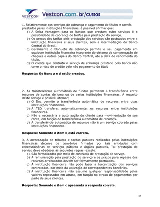 1. Relativamente aos serviços de cobrança e pagamento de títulos e carnês 
prestados pelas instituições financeiras, é possível afirmar que: 
a) A única vantagem para os bancos que prestam estes serviços é a 
possibilidade de cobrança de tarifas pela prestação do serviço. 
b) Os preços das tarifas pela prestação dos serviços são pactuados entre a 
instituição financeira e seus clientes, sem a intermediação do Banco 
Central do Brasil. 
c) Geralmente o bloqueto de cobrança permite o seu pagamento em 
qualquer instituição financeira integrante do sistema de compensação de 
cheques e outros papéis do Banco Central, até a data de vencimento do 
título. 
d) O cliente que contrata o serviço de cobrança prestado pelo banco não 
corre o risco de credito pelo não pagamento do titulo 
Resposta: Os itens a e d estão errados. 
2. As transferências automáticas de fundos permitem a transferência entre 
recursos de contas de uma ou de varias instituições financeiras. A respeito 
deste serviço é possível afirmar: 
a) O Doc permite a transferência automática de recursos entre duas 
instituições financeiras. 
b) A TED transfere, automaticamente, os recursos entre instituições 
financeiras. 
c) Não e necessária a autorização do cliente para movimentação de sua 
conta, em função de transferência automática de recursos. 
d) A transferência automática de recursos não é um serviço cobrado pelas 
instituições financeiras 
Resposta: Somente o item b está correto. 
3. A arrecadação de tributos e tarifas públicas realizadas pelas instituições 
financeiras decorre de convênios firmados por tais entidades com 
concessionárias de serviços públicos e órgãos públicos. Tal prestação de 
serviço deve obedecer às seguintes regras, exceto: 
a) São formalizados por meio de contratos de prestação de serviço. 
b) A remuneração pela prestação do serviço e os prazos para repasse dos 
recursos arrecadados devem ser formalmente pactuados. 
c) A instituição financeira não pode fazer a terceirização dos serviços 
contratados, por meio da utilização de correspondentes bancários. 
d) A instituição financeira não assume qualquer responsabilidade pelos 
valores repassados em atraso, em função no atraso de pagamentos por 
parte de seus clientes. 
Resposta: Somente o item c apresenta a resposta correta. 
57 
 