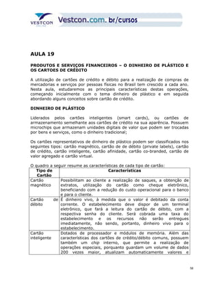 AULA 19 
PRODUTOS E SERVIÇOS FINANCEIROS – O DINHEIRO DE PLÁSTICO E 
OS CARTOES DE CRÉDITO 
A utilização de cartões de crédito e débito para a realização de compras de 
mercadorias e serviços por pessoas físicas no Brasil tem crescido a cada ano. 
Nesta aula, estudaremos as principais características destas operações, 
começando inicialmente com o tema dinheiro de plástico e em seguida 
abordando alguns conceitos sobre cartão de crédito. 
DINHEIRO DE PLÁSTICO 
Liderados pelos cartões inteligentes (smart cards), ou cartões de 
armazenamento semelhante aos cartões de crédito na sua aparência. Possuem 
microchips que armazenam unidades digitais de valor que podem ser trocadas 
por bens e serviços, como o dinheiro tradicional; 
Os cartões representativos de dinheiro de plástico podem ser classificados nos 
seguintes tipos: cartão magnético, cartão de de débito (private labels), cartão 
de crédito, cartão inteligente, cartão afinidade, cartão co-branded, cartão de 
valor agregado e cartão virtual. 
O quadro a seguir resume as características de cada tipo de cartão: 
Tipo de 
Cartão 
Características 
Cartão 
magnético 
Possibilitam ao cliente a realização de saques, a obtenção de 
extratos, utilização do cartão como cheque eletrônico, 
beneficiando com a redução do custo operacional para o banco 
e para o cliente. 
Cartão de 
débito 
É dinheiro vivo, à medida que o valor é debitado da conta 
corrente. O estabelecimento deve dispor de um terminal 
eletrônico, que fará a leitura do cartão de débito, com a 
respectiva senha do cliente. Será cobrada uma taxa do 
estabelecimento e os recursos não serão entregues 
imediatamente, não sendo, portanto, dinheiro vivo para o 
estabelecimento. 
Cartão 
inteligente 
Dotados de processador e módulos de memória. Além das 
características dos cartões de crédito/débito comuns, possuem 
também um chip interno, que permite a realização de 
operações especiais, porquanto guardam um volume de dados 
200 vezes maior, atualizam automaticamente valores e 
58 
 