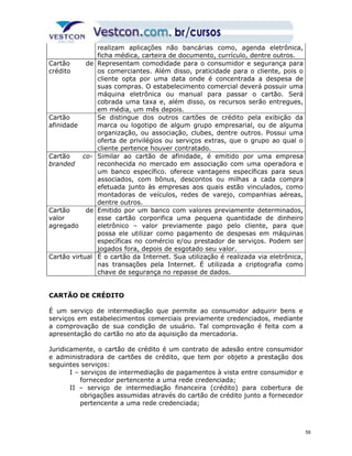 realizam aplicações não bancárias como, agenda eletrônica, 
ficha médica, carteira de documento, currículo, dentre outros. 
Cartão de 
crédito 
Representam comodidade para o consumidor e segurança para 
os comerciantes. Além disso, praticidade para o cliente, pois o 
cliente opta por uma data onde é concentrada a despesa de 
suas compras. O estabelecimento comercial deverá possuir uma 
máquina eletrônica ou manual para passar o cartão. Será 
cobrada uma taxa e, além disso, os recursos serão entregues, 
em média, um mês depois. 
Cartão 
afinidade 
Se distingue dos outros cartões de crédito pela exibição da 
marca ou logotipo de algum grupo empresarial, ou de alguma 
organização, ou associação, clubes, dentre outros. Possui uma 
oferta de privilégios ou serviços extras, que o grupo ao qual o 
cliente pertence houver contratado. 
Cartão co-branded 
Similar ao cartão de afinidade, é emitido por uma empresa 
reconhecida no mercado em associação com uma operadora e 
um banco específico. oferece vantagens específicas para seus 
associados, com bônus, descontos ou milhas a cada compra 
efetuada junto às empresas aos quais estão vinculados, como 
montadoras de veículos, redes de varejo, companhias aéreas, 
dentre outros. 
Cartão de 
valor 
agregado 
Emitido por um banco com valores previamente determinados, 
esse cartão corporifica uma pequena quantidade de dinheiro 
eletrônico – valor previamente pago pelo cliente, para que 
possa ele utilizar como pagamento de despesas em máquinas 
específicas no comércio e/ou prestador de serviços. Podem ser 
jogados fora, depois de esgotado seu valor. 
Cartão virtual É o cartão da Internet. Sua utilização é realizada via eletrônica, 
nas transações pela Internet. É utilizada a criptografia como 
chave de segurança no repasse de dados. 
CARTÃO DE CRÉDITO 
É um serviço de intermediação que permite ao consumidor adquirir bens e 
serviços em estabelecimentos comerciais previamente credenciados, mediante 
a comprovação de sua condição de usuário. Tal comprovação é feita com a 
apresentação do cartão no ato da aquisição da mercadoria. 
Juridicamente, o cartão de crédito é um contrato de adesão entre consumidor 
e administradora de cartões de crédito, que tem por objeto a prestação dos 
seguintes serviços: 
I – serviços de intermediação de pagamentos à vista entre consumidor e 
fornecedor pertencente a uma rede credenciada; 
II – serviço de intermediação financeira (crédito) para cobertura de 
obrigações assumidas através do cartão de crédito junto a fornecedor 
pertencente a uma rede credenciada; 
59 
 