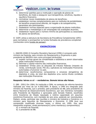 4. determinar padrões para a instituição e operação de planos de 
benefícios, de modo a assegurar sua transparência, solvência, liquidez e 
equilíbrio financeiro; 
5. normatizar novas modalidades de planos de benefícios; 
6. estabelecer normas complementares para os institutos da portabilidade, 
do benefício proporcional diferido, do resgate e do autopatrocínio, 
garantidos aos participantes; 
7. estabelecer normas especiais para a organização de planos instituídos; 
8. determinar a metodologia a ser empregada nas avaliações atuariais; 
9. estabelecer regras para o número mínimo de participantes ou associados 
de planos de benefícios; 
O CGPC utiliza a estrutura da Secretaria da Previdência Complementar (SPC) 
para normatizar e acompanhar os fundos fechados de previdencia complentar 
(conhecidos como fundos de pensao). 
EXERCÍCIOS 
1. (BACEN 2000) O Conselho Monetário Nacional (CMN) é composto pelo 
ministro da Fazenda, pelo ministro do Planejamento e Orçamento e pelo 
presidente do BACEN e tem como principais atribuições 
a) expedir normas gerais de contabilidade e estatística a serem observadas 
pelas instituições financeiras. 
b) delimitar o capital máximo das instituições financeiras. 
c) estabelecer limites para as alíquotas de tributos federais (imposto de 
renda, contribuição social, PIS etc.) aplicáveis às instituições financeiras 
autorizadas a funcionar no país. 
d) determinar recolhimentos compulsórios e encaixes obrigatórios de 
depósitos à vista, do total dos depósitos e/ou outros títulos contábeis 
das instituições financeiras. 
Resposta: letras a e d – verdadeiras. Demais letras são falsas. 
2. (BB - 2001) Em 1964, foi instituído o CMN, no contexto da reforma bancária 
realizada por meio da Lei 4.595/1964. À época, o CMN era integrado pelo 
ministro da Fazenda, que o presidia; pelo presidente do BB, pelo presidente do 
Banco Nacional de Desenvolvimento Econômico; por seis membros nomeados 
pelo Presidente da República e aprovados pelo Senado Federal, escolhidos 
entre brasileiros de ilibada reputação e notória capacidade em assuntos 
econômico-financeiros, com mandato de seis anos, podendo ser reconduzidos. 
Podiam, ainda, participar das reuniões o ministro da Indústria e Comércio e o 
ministro para Assuntos de Planejamento e Economia. O CMN teve sua 
composição modificada diversas vezes, a última em 1995. Dos seus 
integrantes originais, ainda permanece(m) como membro(s) componente(s) 
a) o ministro da Fazenda. 
b) o presidente do BB. 
6 
 