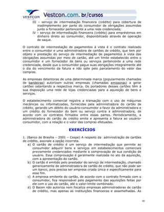 III – serviço de intermediação financeira (crédito) para cobertura de 
inadimplemento por parte do consumidor de obrigações assumidas 
junto a fornecedor pertencente a uma rede credenciada; 
IV – serviço de intermediação financeira (crédito) para empréstimos em 
dinheiro direto ao consumidor, disponibilizado através de operação 
de saque. 
O contrato de intermediação de pagamentos à vista é o contrato realizado 
entre o consumidor e uma administradora de cartões de crédito, que tem por 
objeto a prestação do serviço de intermediação de pagamentos à vista das 
obrigações assumidas por meio de cartão, até um limite estabelecido entre o 
consumidor e um fornecedor de bens ou serviços pertencente a uma rede 
credenciada, desde que o consumidor pague suas obrigações integralmente até 
o dia do vencimento da fatura e não opte pelo parcelamento do valor das 
compras. 
As empresas detentoras de uma determinada marca (popularmente chamadas 
de bandeiras) autorizam outras empresas (chamadas emissoras) a gerar 
cartões ostentando a respectiva marca. Os portadores desses cartões têm à 
sua disposição uma rede de lojas credenciadas para a aquisição de bens e 
serviços. 
O estabelecimento comercial registra a transação com o uso de máquinas 
mecânicas ou informatizadas, fornecidas pela administradora do cartão de 
crédito, gerando um débito do usuário-consumidor a favor da administradora e 
um crédito do fornecedor do bem ou serviço contra a administradora, de 
acordo com os contratos firmados entre essas partes. Periodicamente, a 
administradora do cartão de crédito emite e apresenta a fatura ao usuário-consumidor, 
com a relação e o valor das compras efetuadas. 
EXERCÍCIOS 
1. (Banco de Brasília – 2001 – Cespe) A respeito da administração de cartões 
de crédito, assinale a opção incorreta. 
a) O cartão de crédito é um serviço de intermediação que permite ao 
consumidor adquirir bens e serviços em estabelecimentos comerciais 
previamente credenciados mediante a comprovação de sua condição de 
usuário. Essa comprovação é geralmente realizada no ato da aquisição, 
com a apresentação do cartão. 
b) O cartão é emitido pelo prestador do serviço de intermediação, chamado 
genericamente de administradora de cartão de crédito, que não pode ser 
um banco, pois precisa ser empresa criada única e especificamente para 
esse fim. 
c) A empresa emitente do cartão, de acordo com o contrato firmado com o 
consumidor, fica responsável pelo pagamento das aquisições feitas por 
ele com o uso do cartão, até o valor-limite combinado. 
d) O Bacen não autoriza nem fiscaliza empresas administradoras de cartão 
de crédito, mas apenas as instituições financeiras e assemelhadas. As 
60 
 