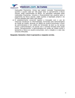 instituições financeiras, únicas que podem conceder financiamentos 
quando o usuário opta por não pagar total ou parcialmente a fatura 
mensal, estão subordinadas ao Bacen. As operações realizadas pelas 
instituições financeiras, inclusive o financiamento aos usuários para o 
pagamento da fatura mensal, estão sujeitas à legislação própria e às 
normas editadas pelo CMN e pelo Bacen. 
e) O estabelecimento comercial registra a transação com o uso de 
máquinas mecânicas ou informatizadas, fornecidas pela administradora 
do cartão de crédito, gerando um débito do usuário-consumidor a favor 
da administradora e um crédito do fornecedor do bem ou do serviço 
contra a administradora, de acordo com o contrato firmado entre essas 
partes. Periodicamente, a administradora do cartão de crédito emite e 
apresenta a fatura ao usuário-consumidor, com a relação e o valor das 
compras efetuadas. 
Resposta: Somente o item b apresenta a resposta correta. 
61 
 