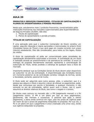 AULA 20 
PRODUTOS E SERVIÇOS FINANCEIROS –TITULOS DE CAPITALIZAÇÃO E 
PLANOS DE APOSENTADORIA E PENSÃO PRIVADOS 
Nesta aula, estudaremos mais 2 produtos financeiros, comercializados pelas 
instituições financeiras nos mercados supervisionados pela Superintendência 
de Seguros Privados (SUSEP). São eles: 
1. Títulos de capitalização 
2. Planos de aposentadoria e pensão privados 
TÍTULOS DE CAPITALIZAÇÃO 
É uma aplicação pela qual o subscritor (comprador do título) constitui um 
capital, segundo cláusulas e regras aprovadas e mencionadas no próprio título 
(Condições Gerais do Título) e que será pago em moeda corrente num prazo 
máximo estabelecido. Eles são considerados, para todos os fins legais, títulos 
de crédito. 
O título de capitalização só pode ser comercializado pelas sociedades de 
capitalização devidamente autorizadas a funcionar. A contratação de um título 
é realizada através do preenchimento e da assinatura do contrato. O envio (a 
entrega) da proposta devidamente assinada representa a concretização da 
subscrição do Título, sendo proibida a cobrança de qualquer taxa a título de 
inscrição. 
Importante destacar que as Condições Gerais do título devem estar disponíveis 
ao subscritor no ato da contratação. A disponibilização das Condições Gerais 
em momento posterior ao da contratação constitui violação às normas, sendo 
a Sociedade, portanto, passível de multa; 
O título pode ser adquirido para outra pessoa, aliás, o subscritor, que é a 
pessoa que adquire o título e assume o dever de efetuar os pagamentos, pode, 
desde que comunique por escrito à Sociedade, a qualquer momento, e não 
somente no ato da contratação, definir quem será o titular, isto é, quem 
assumirá os direitos relativos ao título, tais como o resgate e o sorteio; 
Os títulos mais comuns no mercado são: o PM (pagamento mensal) e o PU 
(pagamento único). O PM é um plano em que os seus pagamentos, 
geralmente, são mensais e sucessivos. É possível que após o último 
pagamento, o plano ainda continue em vigor, pois seu prazo de vigência pode 
ser maior do que o prazo de pagamento estipulado na proposta. Por sua vez, o 
PU é um plano em que o pagamento é único (realizado uma única vez), tendo 
sua vigência estipulada na proposta. 
62 
 