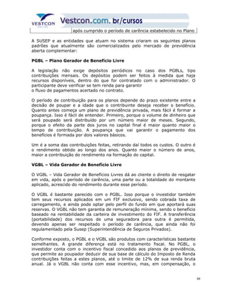após cumprido o período de carência estabelecido no Plano 
A SUSEP e as entidades que atuam no sistema criaram os seguintes planos 
padrões que atualmente são comercializados pelo mercado de previdência 
aberta complementar: 
PGBL – Plano Gerador de Benefício Livre 
A legislação não exige depósitos periódicos no caso dos PGBLs, tipo 
contribuições mensais. Os depósitos podem ser feitos à medida que haja 
recursos disponíveis, dentro do que for contratado com o administrador. O 
participante deve verificar se tem renda para garantir 
o fluxo de pagamentos acertado no contrato. 
O período de contribuição para os planos depende do prazo existente entre a 
decisão de poupar e a idade que o contribuinte deseja receber o benefício. 
Quanto antes começa um plano de previdência privada, mais fácil é formar a 
poupança. Isso é fácil de entender. Primeiro, porque o volume de dinheiro que 
será poupado será distribuído por um número maior de meses. Segundo, 
porque o efeito da parte dos juros no capital final é maior quanto maior o 
tempo de contribuição. A poupança que vai garantir o pagamento dos 
benefícios é formada por dois valores básicos. 
Um é a soma das contribuições feitas, retirando daí todos os custos. O outro é 
o rendimento obtido ao longo dos anos. Quanto maior o número de anos, 
maior a contribuição do rendimento na formação do capital. 
VGBL – Vida Gerador de Benefício Livre 
O VGBL – Vida Gerador de Benefícios Livres dá ao cliente o direito de resgatar 
em vida, após o período de carência, uma parte ou a totalidade do montante 
aplicado, acrescido do rendimento durante esse período. 
O VGBL é bastante parecido com o PGBL. Isso porque o investidor também 
tem seus recursos aplicados em um FIF exclusivo, sendo cobrada taxa de 
carregamento, e ainda pode optar pelo perfil do fundo em que aportará suas 
reservas. O VGBL não tem garantia de remuneração mínima, sendo o benefício 
baseado na rentabilidade da carteira de investimento do FIF. A transferência 
(portabilidade) dos recursos de uma seguradora para outra é permitida, 
devendo apenas ser respeitado o período de carência, que ainda não foi 
regulamentado pela Susep (Superintendência de Seguros Privados). 
Conforme exposto, o PGBL e o VGBL são produtos com características bastante 
semelhantes. A grande diferença está no tratamento fiscal. No PGBL, o 
investidor conta com o incentivo fiscal concedido aos planos de previdência, 
que permite ao poupador deduzir de sua base de cálculo do Imposto de Renda 
contribuições feitas a estes planos, até o limite de 12% de sua renda bruta 
anual. Já o VGBL não conta com esse incentivo, mas, em compensação, o 
64 
 