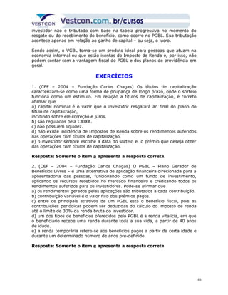 investidor não é tributado com base na tabela progressiva no momento do 
resgate ou do recebimento do benefício, como ocorre no PGBL. Sua tributação 
acontece apenas em relação ao ganho de capital – ou seja, o lucro. 
Sendo assim, o VGBL torna-se um produto ideal para pessoas que atuam na 
economia informal ou que estão isentas do Imposto de Renda e, por isso, não 
podem contar com a vantagem fiscal do PGBL e dos planos de previdência em 
geral. 
EXERCÍCIOS 
1. (CEF – 2004 – Fundação Carlos Chagas) Os títulos de capitalização 
caracterizam-se como uma forma de poupança de longo prazo, onde o sorteio 
funciona como um estímulo. Em relação a títulos de capitalização, é correto 
afirmar que 
a) capital nominal é o valor que o investidor resgatará ao final do plano do 
título de capitalização, 
incidindo sobre ele correção e juros. 
b) são regulados pela CAIXA. 
c) não possuem liquidez. 
d) não existe incidência de Impostos de Renda sobre os rendimentos auferidos 
nas operações com títulos de capitalização. 
e) o investidor sempre escolhe a data do sorteio e o prêmio que deseja obter 
das operações com títulos de capitalização. 
Resposta: Somente o item a apresenta a resposta correta. 
2. (CEF – 2004 – Fundação Carlos Chagas) O PGBL – Plano Gerador de 
Benefícios Livres – é uma alternativa de aplicação financeira direcionada para a 
aposentadoria das pessoas, funcionando como um fundo de investimento, 
aplicando os recursos recebidos no mercado financeiro e creditando todos os 
rendimentos auferidos para os investidores. Pode-se afirmar que 
a) os rendimentos gerados pelas aplicações são tributados a cada contribuição. 
b) contribuição variável é o valor fixo dos prêmios pagos. 
c) entre os principais atrativos de um PGBL está o benefício fiscal, pois as 
contribuições periódicas podem ser deduzidas do cálculo do imposto de renda 
até o limite de 30% da renda bruta do investidor. 
d) um dos tipos de benefícios oferecidos pelo PGBL é a renda vitalícia, em que 
o beneficiário recebe uma renda durante toda a sua vida, a partir de 40 anos 
de idade. 
e) a renda temporária refere-se aos benefícios pagos a partir de certa idade e 
durante um determinado número de anos pré-definido. 
Resposta: Somente o item e apresenta a resposta correta. 
65 
 