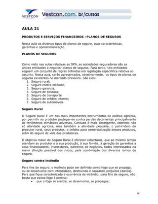 AULA 21 
PRODUTOS E SERVIÇOS FINANCEIROS –PLANOS DE SEGUROS 
Nesta aula os diversos tipos de planos de seguro, suas características, 
garantias e operacionalização. 
PLANOS DE SEGUROS 
Como visto nas aulas relativas ao SFN, as sociedades seguradoras são as 
únicas entidades a negociar planos de seguros. Para tanto, tais entidades 
seguem um conjunto de regras definidas em legislação especihfica relativa ao 
assunto. Nesta aula, serão apresentados, objetivamente, os tipos de planos de 
seguros existentes no mercado brasileiro. São eles: 
1. Seguro rural; 
2. Seguro contra incêndio; 
3. Seguro garantia; 
4. Seguro de pessoas; 
5. Seguro de transporte 
6. Seguro de crédito interno; 
7. Seguro de automóveis. 
Seguro Rural 
O Seguro Rural é um dos mais importantes instrumentos de política agrícola, 
por permitir ao produtor proteger-se contra perdas decorrentes principalmente 
de fenômenos climáticos adversos. Contudo é mais abrangente, cobrindo não 
só atividade agrícola, mas também a atividade pecuária, o patrimônio do 
produtor rural, seus produtos, o crédito para comercialização desses produtos, 
além do seguro de vida dos produtores. 
O objetivo maior do Seguro Rural é oferecer coberturas, que ao mesmo tempo 
atendam ao produtor e a sua produção, à sua família, à geração de garantias a 
seus financiadores, investidores, parceiros de negócios, todos interessados na 
maior diluição possível dos riscos, pela combinação dos diversos ramos de 
seguro. 
Seguro contra incêndio 
Para fins de seguro, o incêndio pode ser definido como fogo que se propaga, 
ou se desenvolve com intensidade, destruindo e causando prejuízos (danos). 
Para que fique caracterizado a ocorrência de incêndio, para fins de seguro, não 
basta que exista fogo é preciso: 
· que o fogo se alastre, se desenvolva, se propague; 
66 
 