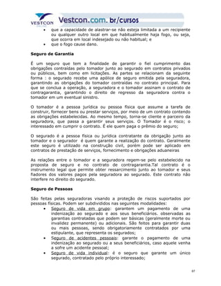 · que a capacidade de alastrar-se não esteja limitada a um recipiente 
ou qualquer outro local em que habitualmente haja fogo, ou seja, 
que ocorra em local indesejado ou não habitual; e 
· que o fogo cause dano. 
Seguro de Garantia 
É um seguro que tem a finalidade de garantir o fiel cumprimento das 
obrigações contraídas pelo tomador junto ao segurado em contratos privados 
ou públicos, bem como em licitações. As partes se relacionam da seguinte 
forma : o segurado recebe uma apólice de seguro emitida pela seguradora, 
garantindo as obrigações do tomador contraídas no contrato principal. Para 
que se conclua a operação, a seguradora e o tomador assinam o contrato de 
contragarantia, garantindo o direito de regresso da seguradora contra o 
tomador em um eventual sinistro. 
O tomador é a pessoa jurídica ou pessoa física que assume a tarefa de 
construir, fornecer bens ou prestar serviços, por meio de um contrato contendo 
as obrigações estabelecidas. Ao mesmo tempo, torna-se cliente e parceiro da 
seguradora, que passa a garantir seus serviços. O Tomador é o risco; o 
interessado em cumprir o contrato. É ele quem paga o prêmio do seguro; 
O segurado é a pessoa física ou jurídica contratante da obrigação junto ao 
tomador e o segurador é quem garante a realização do contrato. Geralmente 
este seguro é utilizado na construção civil, porém pode ser aplicado em 
contratos de prestação de serviços, fornecimento e obrigações aduaneiras 
As relações entre o tomador e a seguradora regem-se pelo estabelecido na 
proposta de seguro e no contrato de contragarantia.Tal contrato é o 
instrumento legal que permite obter ressarcimento junto ao tomador e seus 
fiadores dos valores pagos pela seguradora ao segurado. Este contrato não 
interfere no direito do segurado. 
Seguro de Pessoas 
São feitas pelas seguradoras visando a proteção de riscos suportados por 
pessoas físicas. Podem ser subdivididos nas seguintes modalidades: 
· S eguro de vida em grupo: garantem um pagamento de uma 
indenização ao segurado e aos seus beneficiários. observadas as 
garantias contratadas que podem ser básicas (geralmente morte ou 
invalidez permanente) ou adicionais. São feitos para garantir duas 
ou mais pessoas, sendo obrigatoriamente contratados por uma 
estipulante, que representa os segurados; 
· Seguro de acidentes pessoais: garante o pagamento de uma 
indenização ao segurado ou a seus beneficiários, caso aquele venha 
a sofre um acidente pessoal; 
· S eguro de vida individual: é o seguro que garante um único 
segurado, contratado pelo próprio interessado; 
67 
 