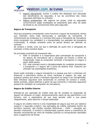 · S eguro educacional: auxilia o custeio das despesas com educação 
dos beneficiários do segurado, à luz da ocorrência dos riscos 
segurados definidos no contrato; 
· S eguro prestamista: são seguros em grupo, onde os segurados 
convencionam pagar prestações ao estipulante pelo valor do saldo 
da dívida ou do compromisso feito pelo segurado. 
Seguro de Transporte 
Para que possamos compreender como funciona o seguro de transporte, temos 
que entender como está estruturada a operação de transporte. O 
conhecimento de embarque é o contrato feito para o transporte da mercadoria 
entre comprador (ou vendedor) e o transportador (ou operador de transporte 
multimodal). A relação existente entre as partes deverá ser definida no 
contrato 
de compra e venda, uma vez que a definição de quem tem a obrigação de 
contratar o frete constará deste. 
Os principais contratos de transporte são : 
· FOB: O vendedor é o responsável pela contratação do transporte e 
do seguro da mercadoria até a colocação da mesma a bordo da 
embarcação. Cabe ao comprador contratar o transporte e o seguro a 
partir deste ponto; 
· CIF: este contrato prevê a obrigatoriedade do vendedor providenciar 
o transporte e o seguro até o porto de destino final. Costuma ser 
utilizado nas exportações brasileiras; 
Quem pode contratar o seguro transporte é a pessoa que tem o interesse em 
preservar o patrimônio contra os riscos inerentes à viagem. Ou seja, por 
qualquer pessoa que tenha o interesse segurável na carga a ser transportada. 
Este interesse segurável será esclarecido no contrato de compra e venda. 
Neste contrato, estará definido a partir de que momento o interesse segurável 
passará do vendedor ao comprador da mercadoria; 
Seguro de Crédito Interno 
Entende-se por operação de crédito todo ato de vontade ou disposição de 
alguém de destacar ou ceder, temporariamente, parte de seu patrimônio a um 
terceiro, com a expectativa de que essa parcela volte a sua posse 
integralmente, após decorrer o tempo estipulado. 
O seguro de crédito interno é uma modalidade de seguro que tem por objetivo 
ressarcir o segurado (credor), nas operações de crédito realizadas dentro do 
território nacional, das Perdas Líquidas Definitivas – PLD4 – causadas por 
devedor insolvente. O sinistro é caracterizado quando ocorre a insolvência do 
devedor reconhecida por meio de medidas judiciais ou extrajudiciais realizadas 
para o pagamento da dívida. 
68 
 