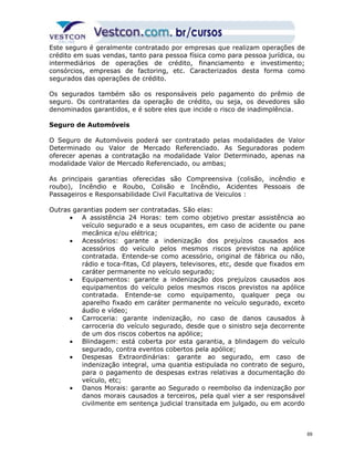 Este seguro é geralmente contratado por empresas que realizam operações de 
crédito em suas vendas, tanto para pessoa física como para pessoa jurídica, ou 
intermediários de operações de crédito, financiamento e investimento; 
consórcios, empresas de factoring, etc. Caracterizados desta forma como 
segurados das operações de crédito. 
Os segurados também são os responsáveis pelo pagamento do prêmio de 
seguro. Os contratantes da operação de crédito, ou seja, os devedores são 
denominados garantidos, e é sobre eles que incide o risco de inadimplência. 
Seguro de Automóveis 
O Seguro de Automóveis poderá ser contratado pelas modalidades de Valor 
Determinado ou Valor de Mercado Referenciado. As Seguradoras podem 
oferecer apenas a contratação na modalidade Valor Determinado, apenas na 
modalidade Valor de Mercado Referenciado, ou ambas; 
As principais garantias oferecidas são Compreensiva (colisão, incêndio e 
roubo), Incêndio e Roubo, Colisão e Incêndio, Acidentes Pessoais de 
Passageiros e Responsabilidade Civil Facultativa de Veiculos : 
Outras garantias podem ser contratadas. São elas: 
· A assistência 24 Horas: tem como objetivo prestar assistência ao 
veículo segurado e a seus ocupantes, em caso de acidente ou pane 
mecânica e/ou elétrica; 
· Acessórios: garante a indenização dos prejuízos causados aos 
acessórios do veículo pelos mesmos riscos previstos na apólice 
contratada. Entende-se como acessório, original de fábrica ou não, 
rádio e toca-fitas, Cd players, televisores, etc, desde que fixados em 
caráter permanente no veículo segurado; 
· Equipamentos: garante a indenização dos prejuízos causados aos 
equipamentos do veículo pelos mesmos riscos previstos na apólice 
contratada. Entende-se como equipamento, qualquer peça ou 
aparelho fixado em caráter permanente no veículo segurado, exceto 
áudio e vídeo; 
· Carroceria: garante indenização, no caso de danos causados à 
carroceria do veículo segurado, desde que o sinistro seja decorrente 
de um dos riscos cobertos na apólice; 
· Blindagem: está coberta por esta garantia, a blindagem do veículo 
segurado, contra eventos cobertos pela apólice; 
· Despesas Extraordinárias: garante ao segurado, em caso de 
indenização integral, uma quantia estipulada no contrato de seguro, 
para o pagamento de despesas extras relativas a documentação do 
veículo, etc; 
· Danos Morais: garante ao Segurado o reembolso da indenização por 
danos morais causados a terceiros, pela qual vier a ser responsável 
civilmente em sentença judicial transitada em julgado, ou em acordo 
69 
 