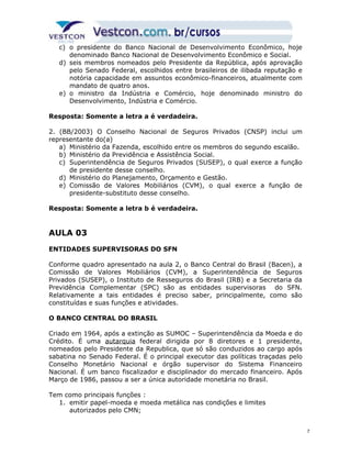 c) o presidente do Banco Nacional de Desenvolvimento Econômico, hoje 
denominado Banco Nacional de Desenvolvimento Econômico e Social. 
d) seis membros nomeados pelo Presidente da República, após aprovação 
pelo Senado Federal, escolhidos entre brasileiros de ilibada reputação e 
notória capacidade em assuntos econômico-financeiros, atualmente com 
mandato de quatro anos. 
e) o ministro da Indústria e Comércio, hoje denominado ministro do 
Desenvolvimento, Indústria e Comércio. 
Resposta: Somente a letra a é verdadeira. 
2. (BB/2003) O Conselho Nacional de Seguros Privados (CNSP) inclui um 
representante do(a) 
a) Ministério da Fazenda, escolhido entre os membros do segundo escalão. 
b) Ministério da Previdência e Assistência Social. 
c) Superintendência de Seguros Privados (SUSEP), o qual exerce a função 
de presidente desse conselho. 
d) Ministério do Planejamento, Orçamento e Gestão. 
e) Comissão de Valores Mobiliários (CVM), o qual exerce a função de 
presidente-substituto desse conselho. 
Resposta: Somente a letra b é verdadeira. 
AULA 03 
ENTIDADES SUPERVISORAS DO SFN 
Conforme quadro apresentado na aula 2, o Banco Central do Brasil (Bacen), a 
Comissão de Valores Mobiliários (CVM), a Superintendência de Seguros 
Privados (SUSEP), o Instituto de Resseguros do Brasil (IRB) e a Secretaria da 
Previdência Complementar (SPC) são as entidades supervisoras do SFN. 
Relativamente a tais entidades é preciso saber, principalmente, como são 
constituídas e suas funções e atividades. 
O BANCO CENTRAL DO BRASIL 
Criado em 1964, após a extinção as SUMOC – Superintendência da Moeda e do 
Crédito. É uma autarquia federal dirigida por 8 diretores e 1 presidente, 
nomeados pelo Presidente da Republica, que só são conduzidos ao cargo após 
sabatina no Senado Federal. É o principal executor das políticas traçadas pelo 
Conselho Monetário Nacional e órgão supervisor do Sistema Financeiro 
Nacional. É um banco fiscalizador e disciplinador do mercado financeiro. Após 
Março de 1986, passou a ser a única autoridade monetária no Brasil. 
Tem como principais funções : 
1. emitir papel-moeda e moeda metálica nas condições e limites 
autorizados pelo CMN; 
7 
 