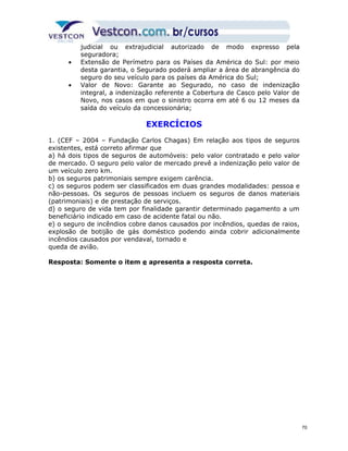 judicial ou extrajudicial autorizado de modo expresso pela 
seguradora; 
· Extensão de Perímetro para os Países da América do Sul: por meio 
desta garantia, o Segurado poderá ampliar a área de abrangência do 
seguro do seu veículo para os países da América do Sul; 
· Valor de Novo: Garante ao Segurado, no caso de indenização 
integral, a indenização referente a Cobertura de Casco pelo Valor de 
Novo, nos casos em que o sinistro ocorra em até 6 ou 12 meses da 
saída do veículo da concessionária; 
EXERCÍCIOS 
1. (CEF – 2004 – Fundação Carlos Chagas) Em relação aos tipos de seguros 
existentes, está correto afirmar que 
a) há dois tipos de seguros de automóveis: pelo valor contratado e pelo valor 
de mercado. O seguro pelo valor de mercado prevê a indenização pelo valor de 
um veículo zero km. 
b) os seguros patrimoniais sempre exigem carência. 
c) os seguros podem ser classificados em duas grandes modalidades: pessoa e 
não-pessoas. Os seguros de pessoas incluem os seguros de danos materiais 
(patrimoniais) e de prestação de serviços. 
d) o seguro de vida tem por finalidade garantir determinado pagamento a um 
beneficiário indicado em caso de acidente fatal ou não. 
e) o seguro de incêndios cobre danos causados por incêndios, quedas de raios, 
explosão de botijão de gás doméstico podendo ainda cobrir adicionalmente 
incêndios causados por vendaval, tornado e 
queda de avião. 
Resposta: Somente o item e apresenta a resposta correta. 
70 
 