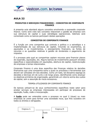 AULA 22 
PRODUTOS E SERVIÇOS FINANCEIROS – CONCEITOS DE CORPORATE 
FINANCE 
A presente aula abordará alguns conceitos envolvendo a expressão corporate 
finance. Como será visto tais conceitos relacionam a gestão da empresa com 
sua estrutura de capital e suas estratégias operacionais. Ademais será 
comentado como os bancos participam destas operações 
CONCEITOS DE CORPORATE FINANCE 
É a função em uma companhia que controla a política e a estratégia e a 
implementação de sua estrutura de capital, incluindo os orçamentos, as 
aquisições e os investimentos, o planejamento financeiro, as fontes de 
recursos e as questões relativas à gestão de dividendos e pagamento de 
impostos. 
É o processo pelo qual as companhias captam recursos para financiar planos 
de expansão, aquisições, etc. Alguns bancos de investimento possuem divisões 
específicas e especializadas em aquisições, abertura de capital, reestruturação 
de empresas e temas relacionados. 
Corporate Finance é uma área específica das Finanças relativa às decisões 
financeiras que uma companhia toma e quais os processos e ferramentas que 
devem ser utilizados em tais decisões. Como um todo, tal disciplina segrega as 
decisões e técnicas em de curto e de longo prazo, identificando como alcançar 
os objetivos primários da organização, garantindo um retorno acima dos custos 
de capital, sem a assunção de riscos excessivos. 
TERMOs UTILIZADOS EM CORPORATE FINANCE 
Os bancos utilizam-se de seus conhecimentos específicos neste setor para 
prestar serviços as empresas interessadas em participar de processos de 
aquisição, fusão, cisão e incorporação. 
A fusão pode ser entendida como o processo no qual 2 (duas) ou mais 
empresas se unem para formar uma sociedade nova, que lhes sucedera em 
todos os direitos e obrigações. 
Empresa A Empresa B 
Fusão 
71 
 