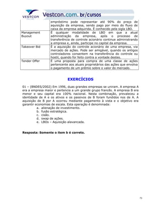 empréstimo pode representar até 90% do preço de 
aquisição da empresa, sendo pago por meio do fluxo de 
caixa da empresa adquirida. É conhecido pela sigla LBO. 
Management 
Buyout 
É qualquer modalidade de LBO em que a atual 
administração da empresa, após o processo de 
transferência de controle acionário continue administrando 
a empresa e, ainda, participe no capital da empresa. 
Takeover Bid É a aquisição do controle acionário de uma empresa, via 
mercado de ações. Pode ser amigável, quando os antigos 
controladores consentem na transferência do controle ou 
hostil, quando for feito contra a vontade destes. 
Tender Offer É uma proposta para compra de uma classe de ações 
pertencente aos atuais proprietários das ações que envolva 
o pagamento de um prêmio sobre o valor do mercado. 
EXERCÍCIOS 
01 – (BNDES/2002) Em 1996, duas grandes empresas se uniram. A empresa A 
era a empresa maior e pertencia a um grande grupo francês. A empresa B era 
menor e seu capital era 100% nacional. Nesta combinação, prevaleceu a 
identidade de A e os ativos e os passivos de B foram fundidos nos de A. A 
aquisição de B por A ocorreu mediante pagamento à vista e o objetivo era 
garantir economias de escala. Esta operação é denominada: 
a. alienação de investimento. 
b. fusão estratégica. 
c. cisão. 
d. swap de ações. 
e. LBOs – Aquisição alavancada. 
Resposta: Somente o item b é correto. 
73 
 