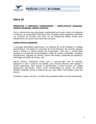 AULA 23 
PRODUTOS E SERVIÇOS FINANCEIROS – HOME/OFICCE BANKING, 
REMOTE BANKING, BANCO VIRTUAL 
Com o crescimento das tecnologias relacionadas ao mundo virtual, em especial 
a Internet, as instituições financeiras tem investido neste segmento ofertando 
um conjunto de serviços com base na em plataforma digital. Nesta aula, 
estudaremos um pouco mais sobre tais serviços. 
HOME/OFICCE BANKING 
A evolução tecnológica desenvolveu um sistema de muita utilidade na relação 
cliente/banco. Tal sistema é chamado de Home Banking. Ele permite ligações 
entre o cliente e o banco através do computador. Com isso, o cliente pode 
acessar os serviços de movimentação e saldo de contas, aplicações, resgates, 
empréstimos, cotações do câmbio, índices das bolsas, caderneta de poupança, 
solicitação de talões de cheque, etc. 
Alguns bancos, facilitando ainda mais a comunicação com os clientes, 
passaram a usar o sistema via satélite, que inclusive oferece mais rapidez e 
melhor segurança. Para acessar a transmissão, o banco fornece um código 
(password), permitindo, assim, maior tranqüilidade ao cliente. Os clientes 
também poderão utilizar o sistema de fax, para obter informações junto aos 
bancos. 
O quadro a seguir resume o contexto da prestação destes serviços atualmente. 
74 
 
