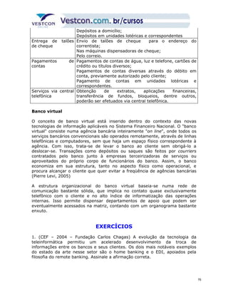 Depósitos a domicílio; 
Depósitos em unidades lotéricas e correspondentes 
Entrega de talões 
de cheque 
Envio de talões de cheque para o endereço do 
correntista; 
Nas máquinas dispensadoras de cheque; 
Pelo correio. 
Pagamentos de 
contas 
Pagamentos de contas de água, luz e telefone, cartões de 
crédito ou títulos diversos; 
Pagamentos de contas diversas através do débito em 
conta, previamente autorizado pelo cliente; 
Pagamento de contas em unidades lotéricas e 
correspondentes. 
Serviços via central 
telefônica 
Obtenção de extratos, aplicações financeiras, 
transferência de fundos, bloqueios, dentre outros, 
poderão ser efetuados via central telefônica. 
Banco virtual 
O conceito de banco virtual está inserido dentro do contexto das novas 
tecnologias de informação aplicáveis no Sistema Financeiro Nacional. O "banco 
virtual" consiste numa agência bancária inteiramente "on line", onde todos os 
serviços bancários convencionais são operados remotamente, através de linhas 
telefônicas e computadores, sem que haja um espaço físico correspondente à 
agência. Com isso, trata-se de levar o banco ao cliente sem obrigá-lo a 
deslocar-se. Transações como depósitos ou saques são feitos por courriers 
contratados pelo banco junto à empresas terceirizadoras de serviços ou 
aproveitados do próprio corpo de funcionários do banco. Assim, o banco 
economiza em sua estrutura, tanto no aspecto físico como operacional, e 
procura alcançar o cliente que quer evitar a freqüência de agências bancárias 
(Pierre Levi, 2005) 
A estrutura organizacional do banco virtual baseia-se numa rede de 
comunicação bastante sólida, que implica no contato quase exclusivamente 
telefônico com o cliente e no alto índice de informatização das operações 
internas. Isso permite dispensar departamentos de apoio que podem ser 
eventualmente acessados na matriz, contando com um organograma bastante 
enxuto. 
EXERCÍCIOS 
1. (CEF – 2004 – Fundação Carlos Chagas) A evolução da tecnologia da 
teleinformática permitiu um acelerado desenvolvimento da troca de 
informações entre os bancos e seus clientes. Os dois mais notáveis exemplos 
do estado da arte nesse setor são o home banking e o EDI, apoiados pela 
filosofia do remote banking. Assinale a afirmação correta. 
76 
 