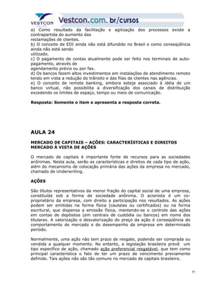 a) Como resultado da facilitação e agilização dos processos existe a 
contrapartida do aumento das 
reclamações de clientes. 
b) O conceito de EDI ainda não está difundido no Brasil e como conseqüência 
ainda não está sendo 
utilizado. 
c) O pagamento de contas atualmente pode ser feito nos terminais de auto-pagamento, 
através de 
agendamento prévio ou por fax. 
d) Os bancos fazem altos investimentos em instalações de atendimento remoto 
tendo em vista a redução do trânsito e das filas de clientes nas agências. 
e) O conceito de remote banking, embora esteja associado à idéia de um 
banco virtual, não possibilita a diversificação dos canais de distribuição 
excedendo os limites de espaço, tempo ou meio de comunicação. 
Resposta: Somente o item e apresenta a resposta correta. 
AULA 24 
MERCADO DE CAPITAIS – AÇÕES: CARACTERÍSTICAS E DIREITOS 
MERCADO À VISTA DE AÇÕES 
O mercado de capitais é importante fonte de recursos para as sociedades 
anônimas. Nesta aula, serão as características e direitos de cada tipo de ação, 
além do mecanismo de colocação primária das ações da empresa no mercado, 
chamado de Underwriting. 
AÇÕES 
São títulos representativos da menor fração do capital social de uma empresa, 
constituída sob a forma de sociedade anônima. O acionista é um co-proprietário 
da empresa, com direito a participação nos resultados. As ações 
podem ser emitidas na forma física (cautelas ou certificados) ou na forma 
escritural, que dispensa a emissão física, mantendo-se o controle das ações 
em contas de depósitos (em centrais de custódia ou bancos) em nome dos 
titulares. A valorização e desvalorização do preço da ação é conseqüência do 
comportamento de mercado e do desempenho da empresa em determinado 
período. 
Normalmente, uma ação não tem prazo de resgate, podendo ser comprada ou 
vendida a qualquer momento. No entanto, a legislação brasileira prevê um 
tipo específico de ação, chamado ação preferencial resgatável, que tem como 
principal característica o fato de ter um prazo de vencimento previamente 
definido. Tais ações não são tão comuns no mercado de capitais brasileiro. 
77 
 