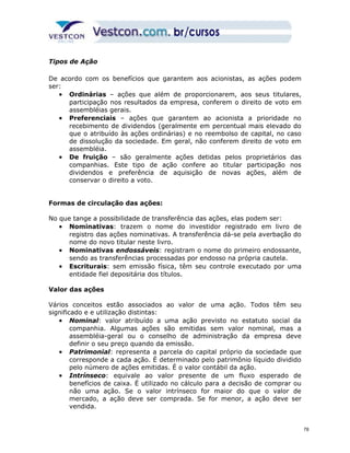 Tipos de Ação 
De acordo com os benefícios que garantem aos acionistas, as ações podem 
ser: 
· Ordinárias – ações que além de proporcionarem, aos seus titulares, 
participação nos resultados da empresa, conferem o direito de voto em 
assembléias gerais. 
· Preferenciais – ações que garantem ao acionista a prioridade no 
recebimento de dividendos (geralmente em percentual mais elevado do 
que o atribuído às ações ordinárias) e no reembolso de capital, no caso 
de dissolução da sociedade. Em geral, não conferem direito de voto em 
assembléia. 
· De fruição – são geralmente ações detidas pelos proprietários das 
companhias. Este tipo de ação confere ao titular participação nos 
dividendos e preferência de aquisição de novas ações, além de 
conservar o direito a voto. 
Formas de circulação das ações: 
No que tange a possibilidade de transferência das ações, elas podem ser: 
· Nominativas: trazem o nome do investidor registrado em livro de 
registro das ações nominativas. A transferência dá-se pela averbação do 
nome do novo titular neste livro. 
· Nominativas endossáveis: registram o nome do primeiro endossante, 
sendo as transferências processadas por endosso na própria cautela. 
· Escriturais: sem emissão física, têm seu controle executado por uma 
entidade fiel depositária dos títulos. 
Valor das ações 
Vários conceitos estão associados ao valor de uma ação. Todos têm seu 
significado e e utilização distintas: 
· Nominal: valor atribuído a uma ação previsto no estatuto social da 
companhia. Algumas ações são emitidas sem valor nominal, mas a 
assembléia-geral ou o conselho de administração da empresa deve 
definir o seu preço quando da emissão. 
· Patrimonial: representa a parcela do capital próprio da sociedade que 
corresponde a cada ação. É determinado pelo patrimônio líquido dividido 
pelo número de ações emitidas. É o valor contábil da ação. 
· Intrínseco: equivale ao valor presente de um fluxo esperado de 
benefícios de caixa. É utilizado no cálculo para a decisão de comprar ou 
não uma ação. Se o valor intrínseco for maior do que o valor de 
mercado, a ação deve ser comprada. Se for menor, a ação deve ser 
vendida. 
78 
 