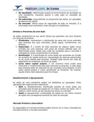 · De liquidação: determinado quando do encerramento de atividades de 
uma companhia, indicando quanto a cada ação no resultado da 
liquidação. 
· De subscrição: preço definido no lançamento das ações, em operações 
de abertura de capital. 
· De mercado: efetivo preço de negociação da ação no mercado. É a 
informação mais conhecida e mais útil para os investidores. 
Direitos e Proventos de uma Ação 
As ações caracterizam-se por serem títulos que garantem aos seus titulares 
um conjunto de direitos: 
· Dividendos: representam a distribuição de parte dos lucros auferidos 
pela empresa aos seus acionistas, sendo pagos, normalmente, em 
dinheiro. 
· Subscrição: É o direito de todo acionista de adquirir ações novas 
emitidas por uma empresa, com preço de compra definido para um 
determinado prazo. Neste caso, pode ser vantajoso para o acionista a 
realização de novos investimentos na empresa. 
· Bonificação: É a distribuição de novas ações aos acionistas em função 
de aumento do capital social por incorporação de reservas patrimoniais 
ou de lucros retidos pela empresa. Também pode ocorrer por meio do 
pagamento de dividendos na forma de ações. 
· Juros sobre capital próprio: é um incentivo fiscal criado para 
remunerar o investimento feito pelo acionista na empresa. O valor pago 
pela empresa pode ser deduzido de seu resultado como despesa. O juro 
sobre capital próprio é muito semelhante ao dividendo. No entanto, 
aquele direito não é dedutível para fins fiscais. 
Desdobramento e Agrupamento 
As ações de uma companhia podem ser desdobras ou agrupadas. Estas 
operações têm objetivos bem específicos: 
· Split ou Desdobramento: distribuição gratuita de novas ações aos 
acionistas pela diluição do capital em um maior número de ações, com o 
objetivo, entre outros, de dar liquidez aos títulos no mercado. 
· Inplit ou Agrupamento: condensação do capital em um menor número 
de ações com conseqüente aumento do valor de mercado. 
Mercado Primário e Secundário 
As negociações no mercado acionário podem ocorrer em 2 níveis, chamados de 
mercado primário e mercado secundário. 
79 
 