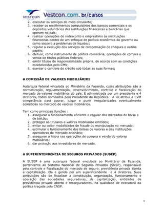 2. executar os serviços do meio circulante; 
3. receber os recolhimentos compulsórios dos bancos comerciais e os 
depósitos voluntários das instituições financeiras e bancárias que 
operam no país; 
4. realizar operações de redesconto e empréstimo às instituições 
financeiras dentro de um enfoque de política econômica do governo ou 
como socorro a problemas de liquidez; 
5. regular a execução dos serviços de compensação de cheques e outros 
papéis; 
6. efetuar, como instrumento de política monetária, operações de compra e 
venda de títulos públicos federais; 
7. emitir títulos de responsabilidade própria, de acordo com as condições 
estabelecidas pelo CMN; 
8. exercer o controle do crédito sob todas as suas formas; 
A COMISSÃO DE VALORES MOBILIÁRIOS 
Autarquia federal vinculada ao Ministério da Fazenda, cujas atribuições são a 
normatização, regulamentação, desenvolvimento, controle e fiscalização do 
mercado de valores mobiliários do país. É administrada por um presidente e 4 
diretores, todos nomeados pelo Presidente da República. A lei atribui à CVM 
competência para apurar, julgar e punir irregularidades eventualmente 
cometidas no mercado de valores mobiliários. 
Tem como principais funções : 
1. assegurar o funcionamento eficiente e regular dos mercados de bolsa e 
de balcão; 
2. proteger os titulares e valores mobiliários emitidos; 
3. evitar ou coibir modalidades de fraude ou manipulação no mercado; 
4. estimular o funcionamento das bolsas de valores e das instituições 
operadoras do mercado acionário; 
5. assegurar a lisura nas operações de compra e venda de valores 
mobiliários; 
6. dar proteção aos investidores de mercado. 
A SUPERINTENDENCIA DE SEGUROS PRIVADOS (SUSEP) 
A SUSEP é uma autarquia federal vinculada ao Ministério da Fazenda, 
pertencente ao Sistema Nacional de Seguros Privados (SNSP), responsável 
pelo controle e fiscalização do mercado de seguro, previdência privada aberta 
e capitalização. Ela e gerida por um superintendente e 4 diretores. Suas 
atribuições são de fiscalizar a constituição, organização, funcionamento e 
operação das sociedades seguradoras, de capitalização, entidades de 
previdência privada aberta e resseguradores, na qualidade de executora da 
política traçada pelo CNSP. 
8 
 