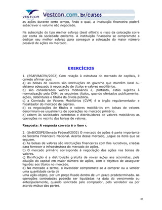 as ações durante certo tempo, findo o qual, a instituição financeira poderá 
subscrever o volume não negociado. 
Na subscrição do tipo melhor esforço (best effort): o risco da colocação corre 
por conta da sociedade emitente. A instituição financeira se compromete a 
dedicar seu melhor esforço para conseguir a colocação do maior número 
possível de ações no mercado. 
EXERCÍCIOS 
1. (ESAF/BACEN/2002) Com relação à estrutura do mercado de capitais, é 
correto afirmar que: 
a) as bolsas de valores são instituições do governo que mantêm local ou 
sistema adequado à negociação de títulos e valores mobiliários. 
b) são considerados valores mobiliários e, portanto, estão sujeitos à 
normatização pela CVM, os seguintes títulos, quando ofertados publicamente: 
ações, debêntures e títulos da dívida pública. 
c) a Comissão de Valores Mobiliários (CVM) é o órgão regulamentador e 
fiscalizador do mercado de capitais. 
d) as negociações de títulos e valores mobiliários em bolsas de valores 
denominam-se usualmente de operações no mercado primário. 
e) cabem às sociedades corretoras e distribuidoras de valores mobiliários as 
operações no recinto das bolsas de valores. 
Resposta: A resposta correta é o item c 
2. (UnB/CESPE/Senado Federal/2002) O mercado de ações é parte importante 
do Sistema Financeiro Nacional. Acerca desse mercado, julgue os itens que se 
seguem. 
a) As bolsas de valores são instituições financeiras com fins lucrativos, criadas 
para fornecer a infraestrutura do mercado de ações. 
b) O mercado primário corresponde à negociação das ações nas bolsas de 
valores. 
c) Bonificação é a distribuição gratuita de novas ações aos acionistas, pela 
diluição do capital em maior número de ações, com o objetivo de assegurar 
liquidez aos títulos no mercado. 
d) No mercado a termo, o investidor compromete-se a comprar ou a vender 
uma quantidade certa de 
uma ação-objeto, por um preço fixado dentro de um prazo predeterminado. As 
operações contratadas poderão ser liquidadas na data do vencimento ou 
antecipadamente, quando solicitado pelo comprador, pelo vendedor ou por 
acordo mútuo das partes. 
81 
 