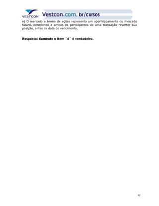 e) O mercado a termo de ações representa um aperfeiçoamento do mercado 
futuro, permitindo a ambos os participantes de uma transação reverter sua 
posição, antes da data do vencimento. 
Resposta: Somente o item `d` é verdadeiro. 
82 
 