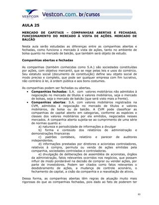 AULA 25 
MERCADO DE CAPITAIS – COMPANHIAS ABERTAS E FECHADAS. 
FUNCIONAMENTO DO MERCADO À VISTA DE AÇÕES. MERCADO DE 
BALCÃO 
Nesta aula serão estudadas as diferenças entre as companhias abertas e 
fechadas, como funciona o mercado à vista de ações, tanto no ambiente de 
bolsa quanto no mercado de balcão, que também será objeto de estudo. 
Companhias abertas e fechadas 
As companhias (também conhecidas como S.A.) são sociedades constituídas 
por ações, com objetivo mercantil, que se rege pelas leis e usos do comércio. 
Seu estatuto social (documento de constituição) define seu objeto social de 
modo preciso e completo, que pode ser qualquer empresa com fim lucrativo, 
não contrário à lei, à ordem pública e aos bons costumes. 
As companhias podem ser fechadas ou abertas. 
· Companhias fechadas: S.A. com valores mobiliários não admitidos à 
negociação no mercado de títulos e valores mobiliários, seja o mercado 
de bolsas, seja o mercado de balcão (que será visto mais a frente). 
· Companhias abertas: S.A. com valores mobiliários registrados na 
CVM, admitidos à negociação no mercado de títulos e valores 
mobiliários, de bolsa ou de balcão. A CVM pode classificar as 
companhias de capital aberto em categorias, conforme as espécies e 
classes dos valores mobiliários por ela emitidos, negociados nesses 
mercados. A companhia aberta sujeita-se ao cumprimento de uma série 
de normas quanto a: 
a) natureza e periodicidade de informações a divulgar 
b) forma e conteúdo dos relatórios de administração e 
demonstrações financeiras 
c) padrões contábeis, relatório e parecer de auditores 
independentes. 
d) informações prestadas por diretores e acionistas controladores, 
relativos à compra, permuta ou venda de ações emitidas pela 
companhia, sociedades controladas e controladoras. 
e) divulgação de deliberações de assembléia de acionistas, órgãos 
da administração, fatos relevantes ocorridos nos negócios, que possam 
influir de modo ponderável na decisão de comprar ou vender ações, por 
parte de investidores. Podem ser citados como fatos relevantes o 
desdobramento de ações, a mudança de controle acionário, o 
fechamento de capital, a cisão da companhia e a reavaliação de ativos. 
Dessa forma, as companhias abertas têm regras de atuação muito mais 
rigorosas do que as companhias fechadas, pois dado ao fato de poderem ter 
83 
 