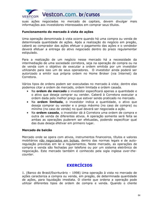 suas ações negociadas no mercado de capitais, devem divulgar mais 
informações aos investidores interessados em comprar seus títulos. 
Funcionamento do mercado à vista de ações 
Uma operação denominada à vista ocorre quando há uma compra ou venda de 
determinada quantidade de ações. Após a realização do negócio em pregão, 
caberá ao comprador das ações efetuar o pagamento das ações e o vendedor 
deverá efetuar a entrega do ativo negociado dentro do prazo regulamentar 
estipulado. 
Para a realização de um negócio nesse mercado há a necessidade da 
intermediação de uma sociedade corretora, seja na operação de compra ou na 
de venda com o objetivo de executar a ordem emitida por um investidor 
utilizando para isso um de seus operadores. O investidor ainda poderá ser 
autorizado a emitir sua própria ordem no Home Broker (via Internet) da 
Corretora. 
Vários tipos de ordens podem ser executadas no mercado à vista; dentre elas 
podemos citar a ordem de mercado, ordem limitada e ordem casada. 
· Na ordem de mercado o investidor especificará apenas a quantidade e 
o ativo que deseja comprar ou vender. Caberá à Corretora executar a 
ordem dada pelo melhor preço que estiver sendo praticado no mercado. 
· Na ordem limitada, o investidor indica a quantidade, o ativo que 
deseja comprar ou vender e o preço máximo (no caso de compra) ou 
mínimo (no caso de venda) no qual deverá ser negociada a ação. 
· Na ordem casada, o investidor dá à Corretora uma ordem de compra e 
outra de venda de diferentes ativos. A operação somente será feita se 
ambas as operações puderem ser efetuadas, podendo especificar qual 
das duas deseja efetivar em primeiro lugar. 
Mercado de balcão 
Mercado onde se opera com ativos, instrumentos financeiros, títulos e valores 
mobiliários não negociados em bolsas, dentro das normas legais e de auto-regulação 
previstas em lei e regulamentos. Neste mercado, as operações de 
compra e venda são fechadas por telefone ou por um sistema eletrônico de 
negociação. Este mercado também é conhecido pela sigla inglesa over-the-counter. 
EXERCÍCIOS 
1. (Banco do Brasil/Escriturário – 1998) Uma operação à vista no mercado de 
ações caracteriza a compra ou venda, em pregão, de determinada quantidade 
de ações, para liquidação imediata. O cliente que ordena a operação pode 
utilizar diferentes tipos de ordem de compra e venda. Quando o cliente 
84 
 