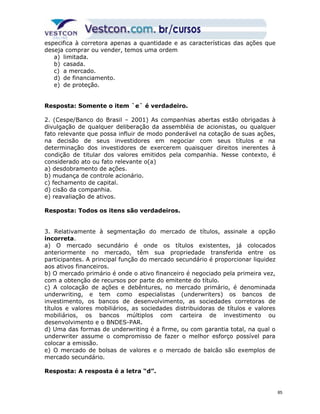 especifica à corretora apenas a quantidade e as características das ações que 
deseja comprar ou vender, temos uma ordem 
a) limitada. 
b) casada. 
c) a mercado. 
d) de financiamento. 
e) de proteção. 
Resposta: Somente o item `e` é verdadeiro. 
2. (Cespe/Banco do Brasil – 2001) As companhias abertas estão obrigadas à 
divulgação de qualquer deliberação da assembléia de acionistas, ou qualquer 
fato relevante que possa influir de modo ponderável na cotação de suas ações, 
na decisão de seus investidores em negociar com seus títulos e na 
determinação dos investidores de exercerem quaisquer direitos inerentes à 
condição de titular dos valores emitidos pela companhia. Nesse contexto, é 
considerado ato ou fato relevante o(a) 
a) desdobramento de ações. 
b) mudança de controle acionário. 
c) fechamento de capital. 
d) cisão da companhia. 
e) reavaliação de ativos. 
Resposta: Todos os itens são verdadeiros. 
3. Relativamente à segmentação do mercado de títulos, assinale a opção 
incorreta. 
a) O mercado secundário é onde os títulos existentes, já colocados 
anteriormente no mercado, têm sua propriedade transferida entre os 
participantes. A principal função do mercado secundário é proporcionar liquidez 
aos ativos financeiros. 
b) O mercado primário é onde o ativo financeiro é negociado pela primeira vez, 
com a obtenção de recursos por parte do emitente do título. 
c) A colocação de ações e debêntures, no mercado primário, é denominada 
underwriting, e tem como especialistas (underwriters) os bancos de 
investimento, os bancos de desenvolvimento, as sociedades corretoras de 
títulos e valores mobiliários, as sociedades distribuidoras de títulos e valores 
mobiliários, os bancos múltiplos com carteira de investimento ou 
desenvolvimento e o BNDES-PAR. 
d) Uma das formas de underwriting é a firme, ou com garantia total, na qual o 
underwriter assume o compromisso de fazer o melhor esforço possível para 
colocar a emissão. 
e) O mercado de bolsas de valores e o mercado de balcão são exemplos de 
mercado secundário. 
Resposta: A resposta é a letra “d”. 
85 
 