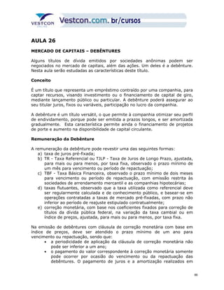 AULA 26 
MERCADO DE CAPITAIS – DEBÊNTURES 
Alguns títulos de dívida emitidos por sociedades anônimas podem ser 
negociados no mercado de capitais, além das ações. Um deles é a debênture. 
Nesta aula serão estudadas as características deste título. 
Conceito 
É um título que representa um empréstimo contraído por uma companhia, para 
captar recursos, visando investimento ou o financiamento de capital de giro, 
mediante lançamento público ou particular. A debênture poderá assegurar ao 
seu titular juros, fixos ou variáveis, participação no lucro da companhia. 
A debênture é um título versátil, o que permite à companhia otimizar seu perfil 
de endividamento, porque pode ser emitida a prazos longos, e ser amortizada 
gradualmente. Esta característica permite ainda o financiamento de projetos 
de porte e aumento na disponibilidade de capital circulante. 
Remuneração da Debênture 
A remuneração da debênture pode revestir uma das seguintes formas: 
a) taxa de juros pré-fixada; 
b) TR - Taxa Referencial ou TJLP - Taxa de Juros de Longo Prazo, ajustada, 
para mais ou para menos, por taxa fixa, observado o prazo mínimo de 
um mês para vencimento ou período de repactuação; 
c) TBF - Taxa Básica Financeira, observado o prazo mínimo de dois meses 
para vencimento ou período de repactuação, com emissão restrita às 
sociedades de arrendamento mercantil e as companhias hipotecárias; 
d) taxas flutuantes, observado que a taxa utilizada como referencial deve 
ser regularmente calculada e de conhecimento público, e basear-se em 
operações contratadas a taxas de mercado pré-fixadas, com prazo não 
inferior ao período de reajuste estipulado contratualmente; 
e) correção monetária, com base nos coeficientes fixados para correção de 
títulos da dívida pública federal, na variação da taxa cambial ou em 
índice de preços, ajustada, para mais ou para menos, por taxa fixa. 
Na emissão de debêntures com cláusula de correção monetária com base em 
índice de preços, deve ser atendido o prazo mínimo de um ano para 
vencimento ou repactuação, sendo que: 
· a periodicidade de aplicação da cláusula de correção monetária não 
pode ser inferior a um ano; 
· o pagamento do valor correspondente à correção monetária somente 
pode ocorrer por ocasião do vencimento ou da repactuação das 
debêntures. O pagamento de juros e a amortização realizados em 
86 
 