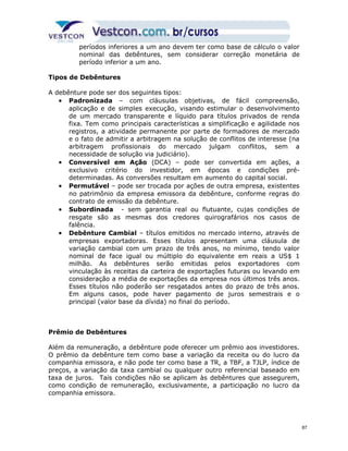 períodos inferiores a um ano devem ter como base de cálculo o valor 
nominal das debêntures, sem considerar correção monetária de 
período inferior a um ano. 
Tipos de Debêntures 
A debênture pode ser dos seguintes tipos: 
· Padronizada – com cláusulas objetivas, de fácil compreensão, 
aplicação e de simples execução, visando estimular o desenvolvimento 
de um mercado transparente e líquido para títulos privados de renda 
fixa. Tem como principais características a simplificação e agilidade nos 
registros, a atividade permanente por parte de formadores de mercado 
e o fato de admitir a arbitragem na solução de conflitos de interesse (na 
arbitragem profissionais do mercado julgam conflitos, sem a 
necessidade de solução via judiciário). 
· Conversível em Ação (DCA) – pode ser convertida em ações, a 
exclusivo critério do investidor, em épocas e condições pré-determinadas. 
As conversões resultam em aumento do capital social. 
· Permutável – pode ser trocada por ações de outra empresa, existentes 
no patrimônio da empresa emissora da debênture, conforme regras do 
contrato de emissão da debênture. 
· Subordinada - sem garantia real ou flutuante, cujas condições de 
resgate são as mesmas dos credores quirografários nos casos de 
falência. 
· Debênture Cambial – títulos emitidos no mercado interno, através de 
empresas exportadoras. Esses títulos apresentam uma cláusula de 
variação cambial com um prazo de três anos, no mínimo, tendo valor 
nominal de face igual ou múltiplo do equivalente em reais a US$ 1 
milhão. As debêntures serão emitidas pelos exportadores com 
vinculação às receitas da carteira de exportações futuras ou levando em 
consideração a média de exportações da empresa nos últimos três anos. 
Esses títulos não poderão ser resgatados antes do prazo de três anos. 
Em alguns casos, pode haver pagamento de juros semestrais e o 
principal (valor base da dívida) no final do período. 
Prêmio de Debêntures 
Além da remuneração, a debênture pode oferecer um prêmio aos investidores. 
O prêmio da debênture tem como base a variação da receita ou do lucro da 
companhia emissora, e não pode ter como base a TR, a TBF, a TJLP, índice de 
preços, a variação da taxa cambial ou qualquer outro referencial baseado em 
taxa de juros. Tais condições não se aplicam às debêntures que assegurem, 
como condição de remuneração, exclusivamente, a participação no lucro da 
companhia emissora. 
87 
 