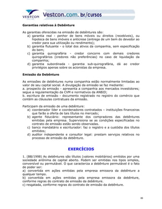 Garantias relativas à Debênture 
As garantias oferecidas na emissão de debêntures são: 
a) garantia real - penhor de bens móveis ou direitos (recebíveis), ou 
hipoteca de bens imóveis e anticrese (entrega de um bem do devedor ao 
credor para sua utilização ou rendimento); 
b) garantia flutuante - o total dos ativos da companhia, sem especificação 
do bem; 
c) garantia quirografária - credor concorre com demais credores 
quirografários (credores não preferências) no caso de liquidação da 
companhia; 
d) garantia subordinada - garantia sub-quirografária, dá ao credor 
privilégios apenas sobre os acionistas da empresa. 
Emissão da Debênture 
As emissões de debêntures numa companhia estão normalmente limitadas ao 
valor de seu capital social. A divulgação da emissão se faz mediante: 
a. prospecto da emissão - apresenta a companhia aos mercados investidores; 
segue a regulamentação da CVM e normativos da ANBID; 
b. escritura de emissão - documento registrado no registro do comércio que 
contém as cláusulas contratuais da emissão. 
Participam da emissão de uma debênture: 
a) coordenador líder e coordenadores contratados – instituições financeiras 
que farão a oferta de tais títulos no mercado; 
b) agente fiduciário: representante dos compradores das debêntures 
emitidas pela empresa. Supervisiona se as condições especificadas no 
contrato de emissão estão sendo observadas. 
c) banco mandatário e escriturador: faz o registro e a custódia dos títulos 
emitidos; 
d) auditor independente e consultor legal: prestam serviços relativos no 
processo de emissão da debênture. 
EXERCÍCIOS 
1. (BB/1998) As debêntures são títulos (valores mobiliários) emitidos por uma 
sociedade anônima de capital aberto. Podem ser emitidas nos tipos simples, 
conversível ou permutável. O que caracteriza a debênture permutável é o fato 
de poder ser: 
a) convertida em ações emitidas pela empresa emissora da debênture a 
qualquer tempo. 
b) convertida em ações emitidas pela empresa emissora da debênture, 
conforme regras do contrato de emissão da debênture. 
c) resgatada, conforme regras do contrato de emissão da debênture. 
88 
 