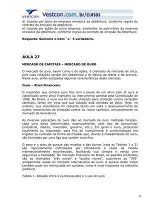 d) trocada por bens da empresa emissora da debênture, conforme regras do 
contrato de emissão da debênture. 
e) trocada por ações de outra empresa, existentes no patrimônio da empresa 
emissora da debênture, conforme regras do contrato de emissão da debênture. 
Resposta: Somente o item `e` é verdadeiro. 
AULA 27 
MERCADO DE CAPITAIS – MERCADO DE OURO 
O mercado de ouro, assim como o de ações, é chamado de mercado de risco, 
pois suas cotações variam em obediência a lei básica da oferta e da procura. 
Nesta aula, serão estudadas algumas características deste mercado. 
Ouro – Ativo Financeiro 
O investidor que compra ouro fica com a posse de um ativo real. O ouro é 
classificado como ativo financeiro ou instrumento cambial pela Constituição de 
1988. No Brasil, o ouro era foi muito utilizado para proteção contra variações 
cambiais, tendo em vista que sua cotação está atrelada ao dólar. Hoje, no 
entanto, sua importância foi reduzida tendo em vista o desenvolvimento de 
outros mecanismos de proteção contra os riscos cambiais, principalmente no 
mercado de derivativos. 
As diversas aplicações do ouro dão ao mercado de ouro múltiplas funções, 
cada uma delas determinada, essencialmente, pelo tipo de consumidor 
(industrial, médico, investidor, governo, etc.). Em geral o ouro, produzido 
localmente ou importado, para fins de investimento é comercializado em 
lingotes ou cunhado na forma de moedas que, devido à maleabilidade do ouro, 
são formadas por uma liga que contém ouro fino. 
O peso e o grau de pureza das moedas e das barras (veja as Tabelas 1 e 2) 
são rigorosamente controlados por refinadores e casas da moeda 
internacionalmente reconhecidas, facilitando sua compra e venda com 
segurança e facilidade. No mercado financeiro do Brasil, os padrões preferidos 
são os chamados “três noves” e “quatro noves”, superiores ao “995” 
antigamente usado no mercado internacional de ouro. A pureza deste metal 
também pode ser mensurada em quilates, como é mais freqüente na indústria 
joalheira. 
Tabela 1. Relação entre a pureza/quilate e o uso do ouro 
89 
 