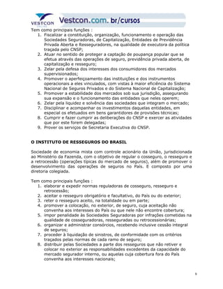 Tem como principais funções : 
1. Fiscalizar a constituição, organização, funcionamento e operação das 
Sociedades Seguradoras, de Capitalização, Entidades de Previdência 
Privada Aberta e Resseguradores, na qualidade de executora da política 
traçada pelo CNSP; 
2. Atuar no sentido de proteger a captação de poupança popular que se 
efetua através das operações de seguro, previdência privada aberta, de 
capitalização e resseguro; 
3. Zelar pela defesa dos interesses dos consumidores dos mercados 
supervisionados; 
4. Promover o aperfeiçoamento das instituições e dos instrumentos 
operacionais a eles vinculados, com vistas à maior eficiência do Sistema 
Nacional de Seguros Privados e do Sistema Nacional de Capitalização; 
5. Promover a estabilidade dos mercados sob sua jurisdição, assegurando 
sua expansão e o funcionamento das entidades que neles operem; 
6. Zelar pela liquidez e solvência das sociedades que integram o mercado; 
7. Disciplinar e acompanhar os investimentos daquelas entidades, em 
especial os efetuados em bens garantidores de provisões técnicas; 
8. Cumprir e fazer cumprir as deliberações do CNSP e exercer as atividades 
que por este forem delegadas; 
9. Prover os serviços de Secretaria Executiva do CNSP. 
O INSTITUTO DE RESSEGUROS DO BRASIL 
Sociedade de economia mista com controle acionário da União, jurisdicionada 
ao Ministério da Fazenda, com o objetivo de regular o cosseguro, o resseguro e 
a retrocessão (operações típicas do mercado de seguros), além de promover o 
desenvolvimento das operações de seguros no País. E composto por uma 
diretoria colegiada. 
Tem como principais funções : 
1. elaborar e expedir normas reguladoras de cosseguro, resseguro e 
retrocessão; 
2. aceitar o resseguro obrigatório e facultativo, do País ou do exterior; 
3. reter o resseguro aceito, na totalidade ou em parte; 
4. promover a colocação, no exterior, de seguro, cuja aceitação não 
convenha aos interesses do País ou que nele não encontre cobertura; 
5. impor penalidade às Sociedades Seguradoras por infrações cometidas na 
qualidade de cosseguradoras, resseguradas ou retrocessionárias; 
6. organizar e administrar consórcios, recebendo inclusive cessão integral 
de seguros; 
7. proceder à liquidação de sinistros, de conformidade com os critérios 
traçados pelas normas de cada ramo de seguro; 
8. distribuir pelas Sociedades a parte dos resseguros que não retiver e 
colocar no exterior as responsabilidades excedentes da capacidade do 
mercado segurador interno, ou aquelas cuja cobertura fora do País 
convenha aos interesses nacionais; 
9 
 