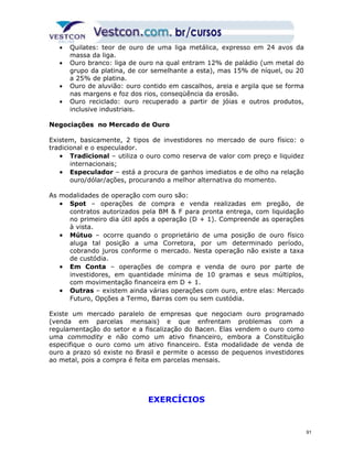 · Quilates: teor de ouro de uma liga metálica, expresso em 24 avos da 
massa da liga. 
· Ouro branco: liga de ouro na qual entram 12% de paládio (um metal do 
grupo da platina, de cor semelhante a esta), mas 15% de níquel, ou 20 
a 25% de platina. 
· Ouro de aluvião: ouro contido em cascalhos, areia e argila que se forma 
nas margens e foz dos rios, conseqüência da erosão. 
· Ouro reciclado: ouro recuperado a partir de jóias e outros produtos, 
inclusive industriais. 
Negociações no Mercado de Ouro 
Existem, basicamente, 2 tipos de investidores no mercado de ouro físico: o 
tradicional e o especulador. 
· Tradicional – utiliza o ouro como reserva de valor com preço e liquidez 
internacionais; 
· Especulador – está a procura de ganhos imediatos e de olho na relação 
ouro/dólar/ações, procurando a melhor alternativa do momento. 
As modalidades de operação com ouro são: 
· Spot – operações de compra e venda realizadas em pregão, de 
contratos autorizados pela BM & F para pronta entrega, com liquidação 
no primeiro dia útil após a operação (D + 1). Compreende as operações 
à vista. 
· Mútuo – ocorre quando o proprietário de uma posição de ouro físico 
aluga tal posição a uma Corretora, por um determinado período, 
cobrando juros conforme o mercado. Nesta operação não existe a taxa 
de custódia. 
· Em Conta – operações de compra e venda de ouro por parte de 
investidores, em quantidade mínima de 10 gramas e seus múltiplos, 
com movimentação financeira em D + 1. 
· Outras – existem ainda várias operações com ouro, entre elas: Mercado 
Futuro, Opções a Termo, Barras com ou sem custódia. 
Existe um mercado paralelo de empresas que negociam ouro programado 
(venda em parcelas mensais) e que enfrentam problemas com a 
regulamentação do setor e a fiscalização do Bacen. Elas vendem o ouro como 
uma commodity e não como um ativo financeiro, embora a Constituição 
especifique o ouro como um ativo financeiro. Esta modalidade de venda de 
ouro a prazo só existe no Brasil e permite o acesso de pequenos investidores 
ao metal, pois a compra é feita em parcelas mensais. 
EXERCÍCIOS 
91 
 