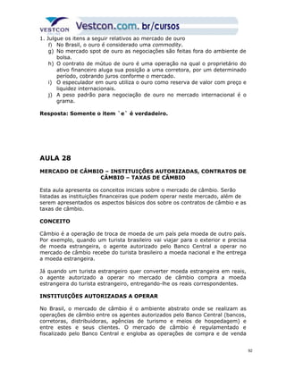 1. Julgue os itens a seguir relativos ao mercado de ouro 
f) No Brasil, o ouro é considerado uma commodity. 
g) No mercado spot de ouro as negociações são feitas fora do ambiente de 
bolsa. 
h) O contrato de mútuo de ouro é uma operação na qual o proprietário do 
ativo financeiro aluga sua posição a uma corretora, por um determinado 
período, cobrando juros conforme o mercado. 
i) O especulador em ouro utiliza o ouro como reserva de valor com preço e 
liquidez internacionais. 
j) A peso padrão para negociação de ouro no mercado internacional é o 
grama. 
Resposta: Somente o item `e` é verdadeiro. 
AULA 28 
MERCADO DE CÂMBIO – INSTITUIÇÕES AUTORIZADAS, CONTRATOS DE 
CÂMBIO – TAXAS DE CÂMBIO 
Esta aula apresenta os conceitos iniciais sobre o mercado de câmbio. Serão 
listadas as instituições financeiras que podem operar neste mercado, além de 
serem apresentados os aspectos básicos dos sobre os contratos de câmbio e as 
taxas de câmbio. 
CONCEITO 
Câmbio é a operação de troca de moeda de um país pela moeda de outro país. 
Por exemplo, quando um turista brasileiro vai viajar para o exterior e precisa 
de moeda estrangeira, o agente autorizado pelo Banco Central a operar no 
mercado de câmbio recebe do turista brasileiro a moeda nacional e lhe entrega 
a moeda estrangeira. 
Já quando um turista estrangeiro quer converter moeda estrangeira em reais, 
o agente autorizado a operar no mercado de câmbio compra a moeda 
estrangeira do turista estrangeiro, entregando-lhe os reais correspondentes. 
INSTITUIÇÕES AUTORIZADAS A OPERAR 
No Brasil, o mercado de câmbio é o ambiente abstrato onde se realizam as 
operações de câmbio entre os agentes autorizados pelo Banco Central (bancos, 
corretoras, distribuidoras, agências de turismo e meios de hospedagem) e 
entre estes e seus clientes. O mercado de câmbio é regulamentado e 
fiscalizado pelo Banco Central e engloba as operações de compra e de venda 
92 
 