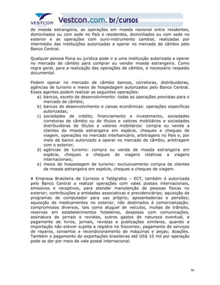 de moeda estrangeira, as operações em moeda nacional entre residentes, 
domiciliados ou com sede no País e residentes, domiciliados ou com sede no 
exterior e as operações com ouro-instrumento cambial, realizadas por 
intermédio das instituições autorizadas a operar no mercado de câmbio pelo 
Banco Central. 
Qualquer pessoa física ou jurídica pode ir a uma instituição autorizada a operar 
no mercado de câmbio para comprar ou vender moeda estrangeira. Como 
regra geral, para a realização das operações de câmbio, é necessário respaldo 
documental. 
Podem operar no mercado de câmbio bancos, corretoras, distribuidoras, 
agências de turismo e meios de hospedagem autorizados pelo Banco Central. 
Esses agentes podem realizar as seguintes operações: 
a) bancos, exceto de desenvolvimento: todas as operações previstas para o 
mercado de câmbio; 
b) bancos de desenvolvimento e caixas econômicas: operações específicas 
autorizadas; 
c) sociedades de crédito, financiamento e investimento, sociedades 
corretoras de câmbio ou de títulos e valores mobiliários e sociedades 
distribuidoras de títulos e valores mobiliários: compra ou venda a 
clientes de moeda estrangeira em espécie, cheques e cheques de 
viagem, operações no mercado interbancário, arbitragens no País e, por 
meio de banco autorizado a operar no mercado de câmbio, arbitragem 
com o exterior; 
d) agências de turismo: compra ou venda de moeda estrangeira em 
espécie, cheques e cheques de viagens relativas a viagens 
internacionais; 
e) meios de hospedagem de turismo: exclusivamente compra de clientes 
de moeda estrangeira em espécie, cheques e cheques de viagem. 
A Empresa Brasileira de Correios e Telégrafos – ECT, também é autorizada 
pelo Banco Central a realizar operações com vales postais internacionais, 
emissivos e receptivos, para atender manutenção de pessoas físicas no 
exterior; contribuições a entidades associativas e previdenciárias; aquisição de 
programas de computador para uso próprio; aposentadorias e pensões; 
aquisição de medicamentos no exterior, não destinados à comercialização; 
compromissos diversos, tais como aluguel de veículos, multas de trânsito, 
reservas em estabelecimentos hoteleiros, despesas com comunicações, 
assinatura de jornais e revistas, outros gastos de natureza eventual, e 
pagamento de livros, jornais, revistas e publicações similares, quando a 
importação não estiver sujeita a registro no Siscomex; pagamento de serviços 
de reparos, consertos e recondicionamento de máquinas e peças; doações. 
Também o pagamento de exportações brasileiras até US$ 10 mil por operação 
pode se dar por meio de vale postal internacional. 
93 
 