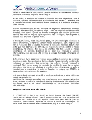 BACEN – e entre eles e seus clientes. No que se refere ao contexto do mercado 
de câmbio brasileiro, julgue os itens a seguir. 
a) No Brasil, o mercado de câmbio é dividido em dois segmentos, livre e 
flutuante, que são regulamentados e fiscalizados pelo BACEN. O mercado livre 
é também conhecido popularmente como comercial, e o mercado flutuante, 
como turismo. 
b) Sem regulamentação estatal, funciona um segmento denominado mercado 
paralelo, mercado negro, ou câmbio negro. Todos os negócios realizados nesse 
mercado, bem como a posse de moeda estrangeira sem origem justificada, 
embora não tenham amparo legal específico, não são ilegais, nem sujeitam o 
cidadão ou a empresa às penas da lei. 
c) Qualquer pessoa, física ou jurídica, pode, em uma instituição autorizada a 
operar em câmbio, comprar ou vender moeda estrangeira. Como regra geral, 
para a realização das operações de câmbio é necessário respaldo documental. 
Visto que, nas operações de câmbio, são negociados direitos sobre a moeda 
estrangeira, na maioria dos casos, os clientes não têm acesso à moeda 
estrangeira em espécie. Excetuam-se as operações relativas a viagens 
internacionais, para as quais está prevista a entrega da moeda estrangeira em 
espécie. 
d) No mercado livre, podem-se realizar as operações decorrentes de comércio 
exterior, ou seja, de exportação e de importação. Nesse mercado, também são 
realizadas as operações dos governos, nas esferas federal, estadual e 
municipal. Têm curso, ainda, no mercado de câmbio de taxas livres, outras 
operações, tais como as relativas a investimentos estrangeiros no país, a 
empréstimos a residentes no exterior (sujeitos a registro no BACEN), a 
pagamentos e recebimentos de serviços. 
e) A operação de mercado secundário implica a entrada ou a saída efetiva de 
moeda estrangeira do 
país. Esse é o caso das operações com exportadores, importadores e viajantes. 
Já no mercado primário, a moeda estrangeira simplesmente migrado ativo de 
um banco para o de outro, constituindo as denominadas operações 
interbancárias. 
Resposta: Os itens B e E são falsos. 
2. (CESPE/UnB – Banco do Brasil) O Banco Central do Brasil (BACEN) 
conceitua mercado de câmbio como o ambiente abstrato onde se realizam as 
operações de câmbio entre os agentes autorizados pelo BACEN (bancos, 
corretoras, distribuidoras, agências de turismo e meios de hospedagem) ou 
entre estes e seus clientes. Acerca desse tema, julgue os itens a seguir. 
95 
 