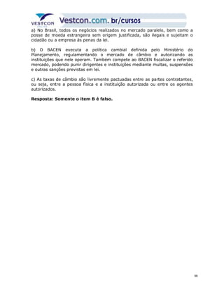 a) No Brasil, todos os negócios realizados no mercado paralelo, bem como a 
posse de moeda estrangeira sem origem justificada, são ilegais e sujeitam o 
cidadão ou a empresa às penas da lei. 
b) O BACEN executa a política cambial definida pelo Ministério do 
Planejamento, regulamentando o mercado de câmbio e autorizando as 
instituições que nele operam. Também compete ao BACEN fiscalizar o referido 
mercado, podendo punir dirigentes e instituições mediante multas, suspensões 
e outras sanções previstas em lei. 
c) As taxas de câmbio são livremente pactuadas entre as partes contratantes, 
ou seja, entre a pessoa física e a instituição autorizada ou entre os agentes 
autorizados. 
Resposta: Somente o item B é falso. 
96 
 