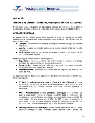 AULA 29 
MERCADO DE CÂMBIO – REMESSAS, OPERAÇÕES BÁSICAS E SISCOMEX 
Nesta aula serão estudadas as operações básicas do mercado de câmbio e 
destacada a função do Sistema Integrado de Comércio Exterior (SISCOMEX). 
OPERAÇÕES BÁSICAS 
As operações de câmbio visam, basicamente, a troca da moeda de um país 
pela de outro. Em relação à instituição autorizada a operar com câmbio elas se 
classificam como: 
· Compra: recebimento de moeda estrangeira contra entrega de moeda 
nacional; 
· Venda: entrega de moeda estrangeira contra recebimento de moeda 
nacional; e 
· Arbitragem: entrega de moeda estrangeira contra o recebimento de 
outra moeda estrangeira. 
Estas operações podem ocorrer em função de: 
· Exportação: venda ao exterior de mercadorias e serviços com preço 
ajustado para pagamento em moeda estrangeira. 
· Importação: compra de mercadorias e serviços com preço ajustado 
para pagamento em moeda estrangeira 
· Transferências: movimentação financeira de capitais de entrada ou 
saída do País. 
As operações acima destacadas podem ser desdobradas em diversos contratos. 
Listamos alguns: 
· O ACC – Adiantamento sobre Contrato de Câmbio é uma 
antecipação em moeda nacional a que o exportador tem acesso no ato 
da contratação do câmbio, sempre que esse contrato precede o 
embarque. 
· ACE – Adiantamento sobre Cambiais Entregues é o contrato no 
qual o exportador recebe a moeda nacional após o embarque da 
mercadoria, representando, na prática, a antecipação do pagamento da 
exportação. O que diferencia o ACC do ACE é que no primeiro o 
exportador recebe a moeda nacional antes de embarcar a mercadoria, 
servindo esta como apoio financeiro à produção da mercadoria. 
· Pré-Pagamento à Exportação: é uma forma alternativa ao ACC para 
obtenção antecipada dos recursos, sem incorrer numa dívida de 
97 
 