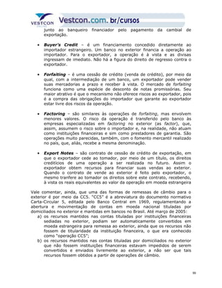 junto ao banqueiro financiador pelo pagamento da cambial de 
exportação. 
· Buyer’s Credit – é um financiamento concedido diretamente ao 
importador estrangeiro. Um banco no exterior financia a operação ao 
importador. Para o exportador, a operação é à vista e as divisas 
ingressam de imediato. Não há a figura do direito de regresso contra o 
exportador. 
· Forfaiting – é uma cessão de crédito (venda de crédito), por meio da 
qual, com a intermediação de um banco, um exportador pode vender 
suas mercadorias a prazo e receber à vista. O mercado de forfaiting 
funciona como uma espécie de desconto de notas promissórias. Seu 
maior atrativo é que o mecanismo não oferece riscos ao exportador, pois 
é a compra das obrigações do importador que garante ao exportador 
estar livre dos riscos da operação. 
· Factoring – são similares às operações de forfaiting, mas envolvem 
menores valores. O risco da operação é transferido pelo banco às 
empresas especializadas em factoring no exterior (as factor), que, 
assim, assumem o risco sobre o importador e, na realidade, não atuam 
como instituições financeiras e sim como prestadores de garantia. São 
operações muito parecidas, também, com o fomento mercantil realizado 
no país, que, aliás, recebe a mesma denominação. 
· Export Notes – são contrato de cessão de crédito de exportação, em 
que o exportador cede ao tomador, por meio de um título, os direitos 
creditícios de uma operação a ser realizada no futuro. Assim o 
exportador obtem recursos para financiar suas vendas ao exterior. 
Quando o contrato de vende ao exterior é feito pelo exportador, o 
mesmo tranfere ao tomador os direitos sobre este contrato, recebendo, 
à vista os reais equivalentes ao valor da operação em moeda estrangeira 
Vale comentar, ainda, que uma das formas de remessas de câmbio para o 
exterior é por meio da CC5. “CC5” é a abreviatura do documento normativo 
Carta-Circular 5, editada pelo Banco Central em 1969, regulamentando a 
abertura e movimentação de contas em moeda nacional tituladas por 
domiciliados no exterior e mantidas em bancos no Brasil. Até março de 2005: 
a) os recursos mantidos nas contas tituladas por instituições financeiras 
sediadas no exterior, podiam ser automaticamente convertidos em 
moeda estrangeira para remessa ao exterior, ainda que os recursos não 
fossem de titularidade da instituição financeira, o que era conhecido 
como “operação CC5”; 
b) os recursos mantidos nas contas tituladas por domiciliados no exterior 
que não fossem instituições financeiras estavam impedidos de serem 
convertidos e enviados livremente ao exterior, a não ser que tais 
recursos fossem obtidos a partir de operações de câmbio. 
99 
 