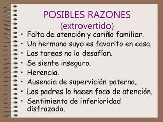 POSIBLES RAZONES
(extrovertido)
• Falta de atención y cariño familiar.
• Un hermano suyo es favorito en casa.
• Las tareas no lo desafían.
• Se siente inseguro.
• Herencia.
• Ausencia de supervición paterna.
• Los padres lo hacen foco de atención.
• Sentimiento de inferioridad
disfrazado.
 