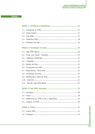 CadernosdeInformática
11
CURSO DE INTRODUÇÃO AO WEBSITE
Secretaria de Estado de Educação MG
SUMÁRIO
Módulo 1: Introdução ao WebDesign .................................................... 15
1.1 - Introdução ao HTML ..................................................................... 15
1.2 - Vamos tentar? .............................................................................. 15
1.3 - Tags HTML ................................................................................... 17
1.4 - Elementos HTML ........................................................................... 18
1.5 - Atributos das Tags ........................................................................ 18
Módulo 2: Formatação de textos .......................................................... 20
2.1 - Tags HTML Básicas ........................................................................ 20
2.2 - Tente você mesmo - Exemplos........................................................ 21
2.3 - Subtítulos (Headings) ................................................................... 21
2.4 - Parágrafos ................................................................................... 22
2.5 - Quebra de linha ............................................................................ 22
2.6 - Comentários em HTML ................................................................... 22
2.7 - Notas básicas - Dicas úteis ............................................................. 22
2.8 - Formatação do texto ..................................................................... 23
2.9 - Modificando a fonte do texto......................................................... 24
2.10 - Exercícios .................................................................................. 24
2.11 - Revisão: Tags HTML Básica ........................................................... 27
Módulo 3: Tags HTML Avançadas ........................................................... 28
3.1 - Exemplos ..................................................................................... 28
3.2 - Listas .......................................................................................... 28
3.3 - Referências em HTML (Links e Hyperlinks) ....................................... 32
3.4 - Imagens no HTML......................................................................... 36
Módulo 4: Frames ................................................................................ 41
4.1 - Frames HTML ................................................................................ 41
4.2 - Exemplos ..................................................................................... 44
 