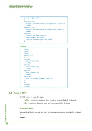 CURSO DE INTRODUÇÃO AO WEBSITE
Secretaria de Estado de Educação MG
102
CadernosdeInformática
switch (expressão)
{
case rotulo1:
codigo a ser executado se a expressão = label1;
break;
case rotulo2:
codigo a ser executado se a expressão = label2;
break;
default:
codigo a ser executado se
a expressão é diferente
tanto de label1, quanto de label2;
}
Exemplo
<html>
<body>
<?php
switch ($x)
{
case 1:
echo "Number 1";
break;
case 2:
echo "Number 2";
break;
case 3:
echo "Number 3";
break;
default:
echo "No number between 1 and 3";
}
?>
</body>
</html>
9.8 - LAÇOS EM PHP
Em PHP temos os seguintes laços:
• while – repete um bloco de texto enquanto uma condição é verdadeira;
• for – repete um bloco de texto um número específico de vezes;
O comando While
O comando while irá executar um bloco de código enquanto uma condição for verdadei-
ra.
Sintaxe
 