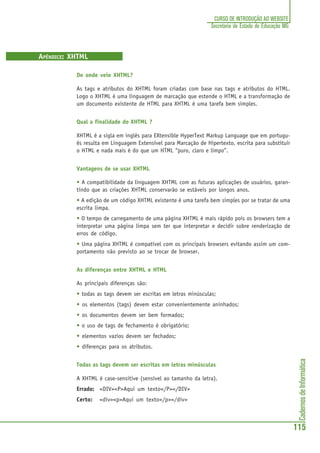 CadernosdeInformática
115
CURSO DE INTRODUÇÃO AO WEBSITE
Secretaria de Estado de Educação MG
APÊNDICE: XHTML
De onde veio XHTML?
As tags e atributos do XHTML foram criadas com base nas tags e atributos do HTML.
Logo o XHTML é uma linguagem de marcação que estende o HTML e a transformação de
um documento existente de HTML para XHTML é uma tarefa bem simples.
Qual a finalidade do XHTML ?
XHTML é a sigla em inglês para EXtensible HyperText Markup Language que em portugu-
ês resulta em Linguagem Extensível para Marcação de Hipertexto, escrita para substituir
o HTML e nada mais é do que um HTML “puro, claro e limpo”.
Vantagens de se usar XHTML
• A compatibilidade da linguagem XHTML com as futuras aplicações de usuários, garan-
tindo que as criações XHTML conservarão se estáveis por longos anos.
• A edição de um código XHTML existente é uma tarefa bem simples por se tratar de uma
escrita limpa.
• O tempo de carregamento de uma página XHTML é mais rápido pois os browsers tem a
interpretar uma página limpa sem ter que interpretar e decidir sobre renderização de
erros de código.
• Uma página XHTML é compatível com os principais browsers evitando assim um com-
portamento não previsto ao se trocar de browser.
As diferenças entre XHTML e HTML
As principais diferenças são:
• todas as tags devem ser escritas em letras minúsculas;
• os elementos (tags) devem estar convenientemente aninhados;
• os documentos devem ser bem formados;
• o uso de tags de fechamento é obrigatório;
• elementos vazios devem ser fechados;
• diferenças para os atributos.
Todas as tags devem ser escritas em letras minúsculas
A XHTML é case-sensitive (sensível ao tamanho da letra).
Errado: <DIV><P>Aqui um texto</P></DIV>
Certo: <div><p>Aqui um texto</p></div>
 