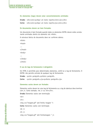 CURSO DE INTRODUÇÃO AO WEBSITE
Secretaria de Estado de Educação MG
116
CadernosdeInformática
Os elementos (tags) devem estar convenientemente aninhados
Errado: <div><em><p>Aqui um texto negrito</em></p></div>
Certo: <div><em><p>Aqui um texto negrito</p></em></div>
Os documentos devem ser bem formados
Um documento é bem formado quando todos os elementos XHTML devem estão correta-
mente aninhados dentro do elemento raiz <html>.
A estrutura básica do documento deve ser conforme abaixo:
<html>
<head>
...
</head>
<body>
...
</body>
</html>
O uso de tags de fechamento é obrigatório
Em HTML é permitido para determinados elementos, omitir-se a tag de fechamento. O
XHTML não permite omissão de qualquer tag de fechamento.
Errado: <p>Um parágrafo.<p>Outro parágrafo.
Certo: <p>Um parágrafo.</p><p>Outro parágrafo.</p>
Elementos vazios devem ser fechados
Elementos vazios devem ter uma tag de fechamento ou a tag de abertura deve terminar
com />. Como exemplo, <br /> ou <hr></hr>.
Errado: Elementos vazios sem terminação
<br>
<hr>
<img src=”imagem.gif” alt=”minha imagem “>
Certo: Elementos vazios com terminação
<br />
<hr />
<img src=”imagem.gif” alt=”minhaimagem “ />
 