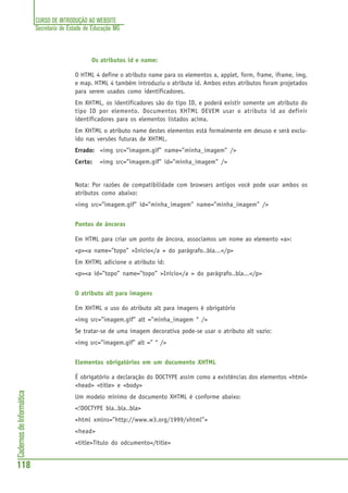 CURSO DE INTRODUÇÃO AO WEBSITE
Secretaria de Estado de Educação MG
118
CadernosdeInformática
Os atributos id e name:
O HTML 4 define o atributo name para os elementos a, applet, form, frame, iframe, img,
e map. HTML 4 também introduziu o atribute id. Ambos estes atributos foram projetados
para serem usados como identificadores.
Em XHTML, os identificadores são do tipo ID, e poderá existir somente um atributo do
tipo ID por elemento. Documentos XHTML DEVEM usar o atributo id ao definir
identificadores para os elementos listados acima.
Em XHTML o atributo name destes elementos está formalmente em desuso e será exclu-
ído nas versões futuras de XHTML.
Errado: <img src=”imagem.gif” name=”minha_imagem” />
Certo: <img src=”imagem.gif” id=”minha_imagem” />
Nota: Por razões de compatibilidade com browsers antigos você pode usar ambos os
atributos como abaixo:
<img src=”imagem.gif” id=”minha_imagem” name=”minha_imagem” />
Pontos de âncoras
Em HTML para criar um ponto de âncora, associamos um nome ao elemento <a>:
<p><a name=”topo” >Início</a > do parágrafo..bla...</p>
Em XHTML adicione o atributo id:
<p><a id=”topo” name=”topo” >Início</a > do parágrafo..bla...</p>
O atributo alt para imagens
Em XHTML o uso do atributo alt para imagens é obrigatório
<img src=”imagem.gif” alt =”minha_imagem “ />
Se tratar-se de uma imagem decorativa pode-se usar o atributo alt vazio:
<img src=”imagem.gif” alt =” “ />
Elementos obrigatórios em um documento XHTML
É obrigatório a declaração do DOCTYPE assim como a existências dos elementos <html>
<head> <title> e <body>
Um modelo mínimo de documento XHTML é conforme abaixo:
<!DOCTYPE bla..bla..bla>
<html xmlns=”http://www.w3.org/1999/xhtml”>
<head>
<title>Título do odcumento</title>
 