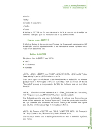 CadernosdeInformática
119
CURSO DE INTRODUÇÃO AO WEBSITE
Secretaria de Estado de Educação MG
</head>
<body>
Conteúdo do documento
</body>
</html>
A declaração DOCTYPE não faz parte da marcação XHTML e como tal não é também um
elemento, razão pela qual não há necessidade de tag de fechamento.
Para que serve o DOCTYPE ?
A Definição do tipo de documento especifica qual é a sintaxe usada no documento. ELA
é usada para validar o documento XHTML. O DOCTYPE deve ser sempre a primeira decla-
ração em um documento web.
Os tipos de DOCTYPE
São três os tipos de DOCTYPE para XHTML:
• STRICT
• TRANSITIONAL
• FRAMESET
<XHTML; 1.0 Strict <!DOCTYPE html PUBLIC “-//W3C//DTD XHTML; 1.0 Strict//EN” “http:/
/www.w3.org/TR/xhtml1/DTD/xhtml1-strict.dtd”>
Esta é a mais rígida das declarações. Os documentos XHTML no modo Strict não admitem
qualquer item de formatação dentro dos elementos e nem elementos em desuso
“deprecated” segundo as recomendações do W3C. São indicados para uso com folhas
de estilo
<XHTML; 1.0 Transitional <!DOCTYPE html PUBLIC “-//W3C//DTD XHTML; 1.0 Transitional/
/EN” “http://www.w3.org/TR/xhtml1/DTD/xhtml1-transitional.dtd”>
Esta declaração permite uma maior flexibilidade e é indicada para documentos que
ainda utilizem elementos em desuso (“deprecated”), regras de apresentação embutidas
em tags e também para documentos destinados a exibição em browsers sem suporte
para CSS. Não admite qualquer tipo de marcação para frames.
<XHTML; 1.0 Frameset <!DOCTYPE html PUBLIC “-//W3C//DTD XHTML; 1.0 Frameset//
EN” “http://www.w3.org/TR/xhtml1/DTD/xhtml1-frameset.dtd”>
Esta declaração permite tudo da declaração transational e mais os elementos especifico
para frames.
 