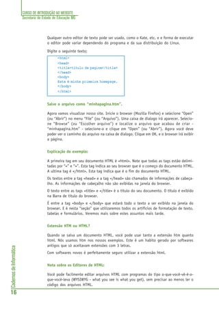 CURSO DE INTRODUÇÃO AO WEBSITE
Secretaria de Estado de Educação MG
16
CadernosdeInformática
Qualquer outro editor de texto pode ser usado, como o Kate, etc, e e forma de executar
o editor pode variar dependendo do programa e da sua distribuição do Linux.
Digite o seguinte texto:
<html>
<head>
<title>título da pagina</title>
</head>
<body>
Esta é minha primeira homepage.
</body>
</html>
Salve o arquivo como “minhapagina.htm”.
Agora vamos visualizar nosso site. Inicie o browser (Mozilla Firefox) e selecione “Open”
(ou “Abrir”) no menu “File” (ou “Arquivo”). Uma caixa de dialogo irá aparecer. Selecio-
ne “Browse” (ou “Escolher arquivo”) e localize o arquivo que acabou de criar -
“minhapagina.htm” - selecione-o e clique em “Open” (ou “Abrir”). Agora você deve
poder ver o caminho do arquivo na caixa de dialogo. Clique em OK, e o browser irá exibir
a página.
Explicação do exemplo:
A primeira tag em seu documento HTML é <html>. Note que todas as tags estão delimi-
tadas por “<” e “>”. Esta tag indica ao seu browser que é o começo do documento HTML.
A ultima tag é </html>. Esta tag indica que é o fim do documento HTML.
Os textos entre a tag <head> e a tag </head> são chamados de informações de cabeça-
lho. As informações de cabeçalho não são exibidas na janela do browser.
O texto entre as tags <title> e </title> é o título do seu documento. O título é exibido
na Barra de título do browser.
É entre a tag <body> e </body> que estará todo o texto a ser exibido na janela do
browser. E é nesta “seção” que utilizaremos todos os artifícios de formatação de texto,
tabelas e formulários. Veremos mais sobre estes assuntos mais tarde.
Extensão HTM ou HTML?
Quando se salva um documento HTML, você pode usar tanto a extensão htm quanto
html. Nós usamos htm nos nossos exemplos. Este é um habito gerado por softwares
antigos que só aceitavam extensões com 3 letras.
Com softwares novos é perfeitamente seguro utilizar a extensão html.
Nota sobre os Editores de HTML:
Você pode facilmente editar arquivos HTML com programas do tipo o-que-você-vê-é-o-
que-você-leva (WYSIWYG - what you see is what you get), sem precisar ao menos ler o
código dos arquivos HTML.
 