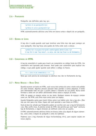 CURSO DE INTRODUÇÃO AO WEBSITE
Secretaria de Estado de Educação MG
22
CadernosdeInformática
2.4 - PARÁGRAFOS
Parágrafos são definidos pela tag <p>.
<p>Isto é um parágrafo</p>
<p>Este é outro parágrafo</p>
HTML automaticamente adiciona uma linha em branco antes e depois de um parágrafo.
2.5 - QUEBRA DE LINHA
A tag <br> é usada quando você quer terminar uma linha mas não quer começar um
novo parágrafo. Esta tag força uma quebra de linha onde você a colocar.
<p>Este <br> é um para-<br>grafo com<br>quebra de<br>linha.</p>
A tag <br> é uma “tag vazia”, ou seja, não tem tag final ou de fechamento.
2.6 - COMENTÁRIOS EM HTML
A tag de comentário é usada para inserir um comentário no código fonte do HTML. Um
comentário será ignorado pelo browser. Você pode usar comentário para explicar seu
código, o que pode ajudar quando você editar o código no futuro.
<!-- Isto é um comentário -->
Note que você precisa da exclamação na abertura mas não no fechamento da tag.
2.7 - NOTAS BÁSICAS – DICAS ÚTEIS
Quando escrever um texto em HTML, você nunca terá certeza de como o texto será exibido
em outro browser. Algumas pessoas possuem telas grandes e outras pequenas. O texto
será reformatado toda vez que o usuário alterar o tamanho da sua janela. Nunca tente
formatar o texto em um editor adicionando linhas vazias e espaços ao texto.
HTML irá apagar os espaços extras no seu texto. Qualquer número de espaços contam
como um. No HTML uma linha nova conta como um espaço.
Usando Parágrafos vazios para inserir linhas vazia é um hábito ruim. Use a tag <br>. (Mas
não use <br> para criar listas. Espere até você aprender a usar listas em HTML.)
Você já deve ter achado que Parágrafos podem ser escritos sem usar a tag de fechamento
</p>. Não confie nisso. A próxima versão do HTML não permite que você “pule” nenhuma
tag de fechamento, e alguns browsers já notificam como erro ao usuário.
O HTML automaticamente adiciona linhas em branco antes e/ou depois de alguns elemen-
tos, como antes e depois do parágrafo e antes do Subtítulo.
Podemos usar a tag chamada de régua horizontal(tag <hr>), para separar seções em
nossa página.
 